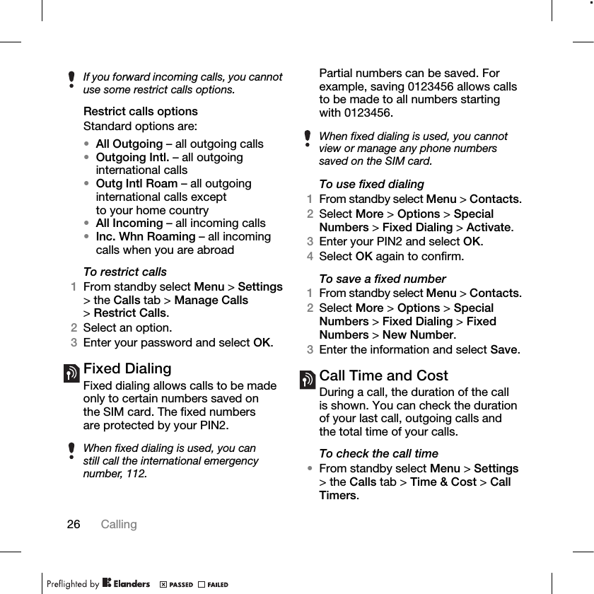 26 Calling Restrict calls optionsStandard options are:•All Outgoing – all outgoing calls•Outgoing Intl. – all outgoing international calls•Outg Intl Roam – all outgoing international calls except to your home country•All Incoming – all incoming calls•Inc. Whn Roaming – all incoming calls when you are abroadTo restrict calls1From standby select Menu &gt; Settings &gt; the Calls tab &gt; Manage Calls &gt;Restrict Calls.2Select an option.3Enter your password and select OK.Fixed Dialing Fixed dialing allows calls to be made only to certain numbers saved on the SIM card. The fixed numbers are protected by your PIN2.Partial numbers can be saved. For example, saving 0123456 allows calls to be made to all numbers starting with 0123456. To use fixed dialing1From standby select Menu &gt; Contacts.2Select More &gt; Options &gt; Special Numbers &gt; Fixed Dialing &gt; Activate.3Enter your PIN2 and select OK.4Select OK again to confirm.To save a fixed number1From standby select Menu &gt; Contacts.2Select More &gt; Options &gt; Special Numbers &gt; Fixed Dialing &gt; Fixed Numbers &gt; New Number.3Enter the information and select Save.Call Time and CostDuring a call, the duration of the call is shown. You can check the duration of your last call, outgoing calls and the total time of your calls.To check the call time•From standby select Menu &gt; Settings &gt; the Calls tab &gt; Time &amp; Cost &gt; Call Timers.If you forward incoming calls, you cannot use some restrict calls options.When fixed dialing is used, you can still call the international emergency number, 112.When fixed dialing is used, you cannot view or manage any phone numbers saved on the SIM card.