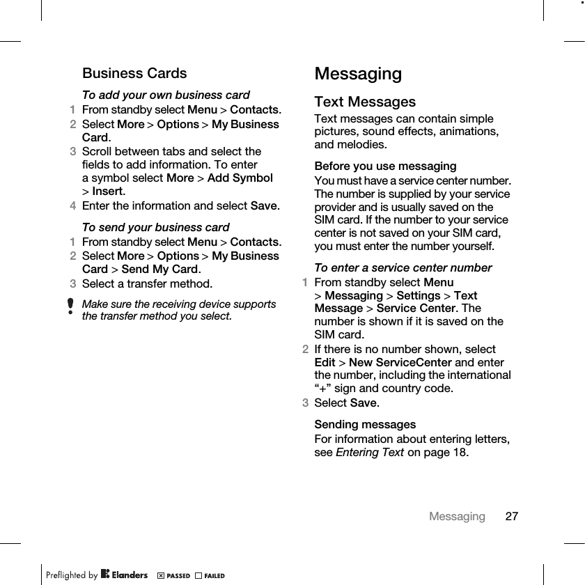 27Messaging Business CardsTo add your own business card1From standby select Menu &gt; Contacts.2Select More &gt; Options &gt; My Business Card. 3Scroll between tabs and select the fields to add information. To enter a symbol select More &gt; Add Symbol &gt;Insert.4Enter the information and select Save.To send your business card1From standby select Menu &gt; Contacts.2Select More &gt; Options &gt; My Business Card &gt; Send My Card.3Select a transfer method.MessagingText Messages Text messages can contain simple pictures, sound effects, animations, and melodies.Before you use messagingYou must have a service center number. The number is supplied by your service provider and is usually saved on the SIM card. If the number to your service center is not saved on your SIM card, you must enter the number yourself.To enter a service center number1From standby select Menu &gt;Messaging &gt; Settings &gt; Text Message &gt; Service Center. The number is shown if it is saved on the SIM card.2If there is no number shown, select Edit &gt; New ServiceCenter and enter the number, including the international “+” sign and country code.3Select Save.Sending messagesFor information about entering letters, see Entering Text on page 18.Make sure the receiving device supports the transfer method you select.