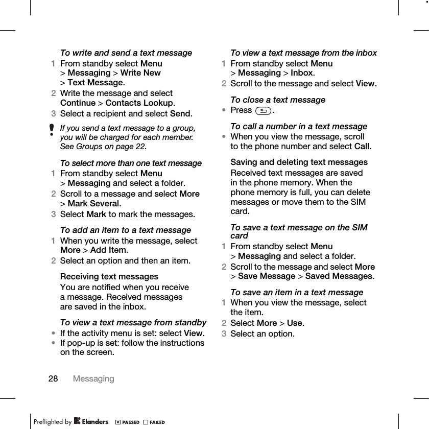 28 Messaging To write and send a text message1From standby select Menu &gt;Messaging &gt; Write New &gt;Text Message.2Write the message and select Continue &gt; Contacts Lookup.3Select a recipient and select Send.To select more than one text message1From standby select Menu &gt;Messaging and select a folder.2Scroll to a message and select More &gt;Mark Several.3Select Mark to mark the messages.To add an item to a text message1When you write the message, select More &gt; Add Item.2Select an option and then an item.Receiving text messagesYou are notified when you receive a message. Received messages are saved in the inbox.To view a text message from standby•If the activity menu is set: select View.•If pop-up is set: follow the instructions on the screen.To view a text message from the inbox1From standby select Menu &gt;Messaging &gt; Inbox.2Scroll to the message and select View.To close a text message•Press .To call a number in a text message•When you view the message, scroll to the phone number and select Call.Saving and deleting text messagesReceived text messages are saved in the phone memory. When the phone memory is full, you can delete messages or move them to the SIM card.To save a text message on the SIM card1From standby select Menu &gt;Messaging and select a folder.2Scroll to the message and select More &gt;Save Message &gt; Saved Messages.To save an item in a text message1When you view the message, select the item.2Select More &gt; Use.3Select an option.If you send a text message to a group, you will be charged for each member. See Groups on page 22.