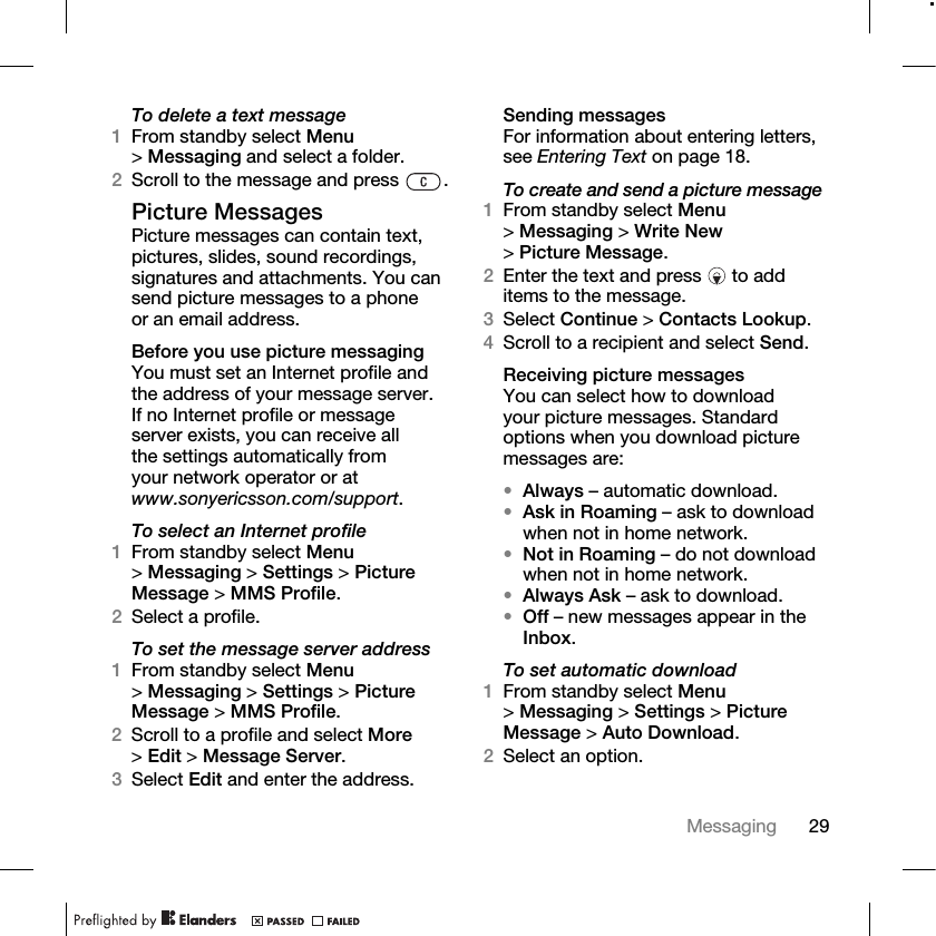 29Messaging To delete a text message1From standby select Menu &gt;Messaging and select a folder.2Scroll to the message and press  .Picture MessagesPicture messages can contain text, pictures, slides, sound recordings, signatures and attachments. You can send picture messages to a phone or an email address.Before you use picture messagingYou must set an Internet profile and the address of your message server. If no Internet profile or message server exists, you can receive all the settings automatically from your network operator or at www.sonyericsson.com/support.To select an Internet profile1From standby select Menu &gt;Messaging &gt; Settings &gt; Picture Message &gt; MMS Profile.2Select a profile.To set the message server address 1From standby select Menu &gt;Messaging &gt; Settings &gt; Picture Message &gt; MMS Profile.2Scroll to a profile and select More &gt;Edit &gt; Message Server.3Select Edit and enter the address.Sending messagesFor information about entering letters, see Entering Text on page 18.To create and send a picture message1From standby select Menu &gt;Messaging &gt; Write New &gt;Picture Message. 2Enter the text and press   to add items to the message.3Select Continue &gt; Contacts Lookup.4Scroll to a recipient and select Send.Receiving picture messagesYou can select how to download your picture messages. Standard options when you download picture messages are:•Always – automatic download. •Ask in Roaming – ask to download when not in home network.•Not in Roaming – do not download when not in home network.•Always Ask – ask to download.•Off – new messages appear in the Inbox.To set automatic download1From standby select Menu &gt;Messaging &gt; Settings &gt; Picture Message &gt; Auto Download.2Select an option.