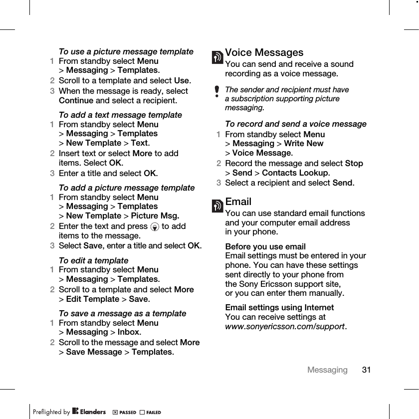 31Messaging To use a picture message template1From standby select Menu &gt;Messaging &gt; Templates.2Scroll to a template and select Use.3When the message is ready, select Continue and select a recipient.To add a text message template1From standby select Menu &gt;Messaging &gt; Templates &gt;New Template &gt; Text.2Insert text or select More to add items. Select OK.3Enter a title and select OK.To add a picture message template1From standby select Menu &gt;Messaging &gt; Templates &gt;New Template &gt; Picture Msg.2Enter the text and press   to add items to the message.3Select Save, enter a title and select OK.To edit a template1From standby select Menu &gt;Messaging &gt; Templates.2Scroll to a template and select More &gt;Edit Template &gt; Save.To save a message as a template1From standby select Menu &gt;Messaging &gt; Inbox.2Scroll to the message and select More &gt;Save Message &gt; Templates.Voice MessagesYou can send and receive a sound recording as a voice message.To record and send a voice message1From standby select Menu &gt;Messaging &gt; Write New &gt;Voice Message.2Record the message and select Stop &gt;Send &gt; Contacts Lookup.3Select a recipient and select Send.EmailYou can use standard email functions and your computer email address in your phone.Before you use emailEmail settings must be entered in your phone. You can have these settings sent directly to your phone from the Sony Ericsson support site, or you can enter them manually. Email settings using InternetYou can receive settings at www.sonyericsson.com/support.The sender and recipient must have a subscription supporting picture messaging.