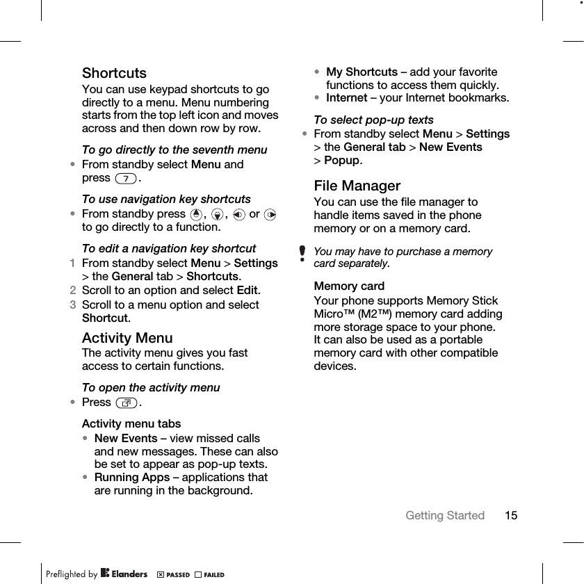 15Getting Started ShortcutsYou can use keypad shortcuts to go directly to a menu. Menu numbering starts from the top left icon and moves across and then down row by row.To go directly to the seventh menu •From standby select Menu and press .To use navigation key shortcuts•From standby press , ,  or  to go directly to a function.To edit a navigation key shortcut1From standby select Menu &gt; Settings &gt; the General tab &gt; Shortcuts. 2Scroll to an option and select Edit.3Scroll to a menu option and select Shortcut.Activity Menu The activity menu gives you fast access to certain functions.To open the activity menu•Press .Activity menu tabs•New Events – view missed calls and new messages. These can also be set to appear as pop-up texts.•Running Apps – applications that are running in the background.•My Shortcuts – add your favorite functions to access them quickly.•Internet – your Internet bookmarks.To select pop-up texts•From standby select Menu &gt; Settings &gt; the General tab &gt; New Events &gt;Popup.File ManagerYou can use the file manager to handle items saved in the phone memory or on a memory card.Memory cardYour phone supports Memory Stick Micro™ (M2™) memory card adding more storage space to your phone. It can also be used as a portable memory card with other compatible devices.You may have to purchase a memory card separately.