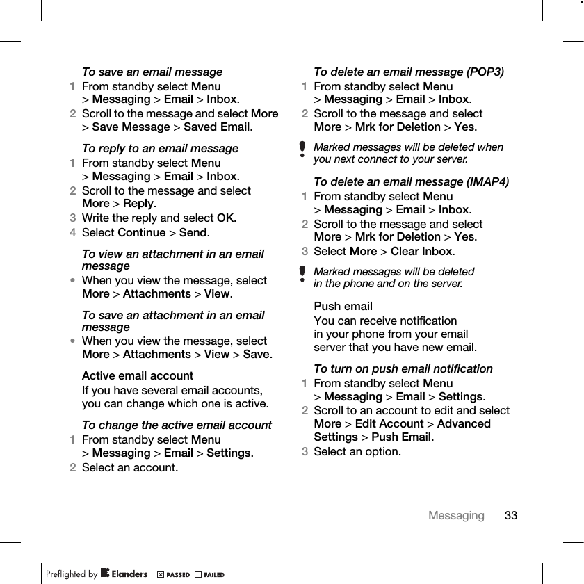 33Messaging To save an email message1From standby select Menu &gt;Messaging &gt; Email &gt; Inbox.2Scroll to the message and select More &gt;Save Message &gt; Saved Email.To reply to an email message1From standby select Menu &gt;Messaging &gt; Email &gt; Inbox.2Scroll to the message and select More &gt;Reply.3Write the reply and select OK.4Select Continue &gt; Send.To view an attachment in an email message•When you view the message, select More &gt; Attachments &gt; View.To save an attachment in an email message•When you view the message, select More &gt; Attachments &gt; View &gt; Save. Active email accountIf you have several email accounts, you can change which one is active.To change the active email account1From standby select Menu &gt;Messaging &gt; Email &gt; Settings.2Select an account.To delete an email message (POP3)1From standby select Menu &gt;Messaging &gt; Email &gt; Inbox.2Scroll to the message and select More &gt;Mrk for Deletion &gt; Yes.To delete an email message (IMAP4)1From standby select Menu &gt;Messaging &gt; Email &gt; Inbox.2Scroll to the message and select More &gt;Mrk for Deletion &gt; Yes.3Select More &gt; Clear Inbox.Push emailYou can receive notification in your phone from your email server that you have new email.To turn on push email notification1From standby select Menu &gt;Messaging &gt; Email &gt; Settings.2Scroll to an account to edit and select More &gt; Edit Account &gt; Advanced Settings &gt; Push Email.3Select an option.Marked messages will be deleted when you next connect to your server.Marked messages will be deleted in the phone and on the server.
