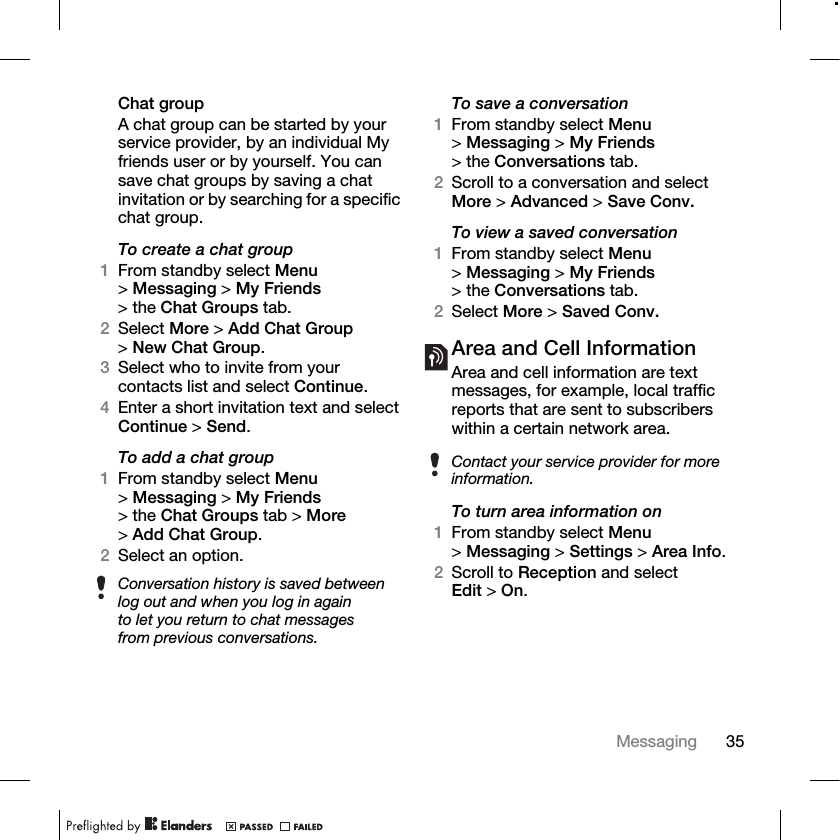 35Messaging Chat groupA chat group can be started by your service provider, by an individual My friends user or by yourself. You can save chat groups by saving a chat invitation or by searching for a specific chat group.To create a chat group1From standby select Menu &gt;Messaging &gt; My Friends &gt; the Chat Groups tab.2Select More &gt; Add Chat Group &gt;New Chat Group.3Select who to invite from your contacts list and select Continue.4Enter a short invitation text and select Continue &gt; Send.To add a chat group1From standby select Menu &gt;Messaging &gt; My Friends &gt; the Chat Groups tab &gt; More &gt;Add Chat Group.2Select an option.To save a conversation1From standby select Menu &gt;Messaging &gt; My Friends &gt; the Conversations tab. 2Scroll to a conversation and select More &gt; Advanced &gt; Save Conv.To view a saved conversation1From standby select Menu &gt;Messaging &gt; My Friends &gt; the Conversations tab.2Select More &gt; Saved Conv.Area and Cell InformationArea and cell information are text messages, for example, local traffic reports that are sent to subscribers within a certain network area.To turn area information on1From standby select Menu &gt;Messaging &gt; Settings &gt; Area Info.2Scroll to Reception and select Edit &gt;On.Conversation history is saved between log out and when you log in again to let you return to chat messages from previous conversations.Contact your service provider for more information.