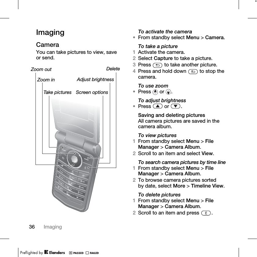 36 Imaging ImagingCameraYou can take pictures to view, save or send.To activate the camera•From standby select Menu &gt; Camera.To take a picture1Activate the camera.2Select Capture to take a picture.3Press   to take another picture.4Press and hold down   to stop the camera.To use zoom•Press  or .To adjust brightness•Press  or .Saving and deleting picturesAll camera pictures are saved in the camera album.To view pictures1From standby select Menu &gt; File Manager &gt; Camera Album. 2Scroll to an item and select View.To search camera pictures by time line1From standby select Menu &gt; File Manager &gt; Camera Album. 2To browse camera pictures sorted by date, select More &gt; Timeline View.To delete pictures1From standby select Menu &gt; File Manager &gt; Camera Album.2Scroll to an item and press  .Zoom out DeleteScreen optionsTake picturesAdjust brightnessZoom in