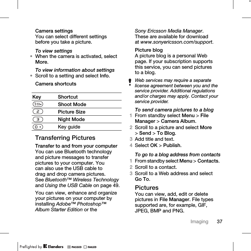 37Imaging Camera settingsYou can select different settings before you take a picture.To view settings•When the camera is activated, select More.To view information about settings•Scroll to a setting and select Info.Camera shortcutsTransferring PicturesTransfer to and from your computerYou can use Bluetooth technology and picture messages to transfer pictures to your computer. You can also use the USB cable to drag and drop camera pictures. See Bluetooth™ Wireless Technology and Using the USB Cable on page 49.You can view, enhance and organize your pictures on your computer by installing Adobe™ Photoshop™ Album Starter Edition or the Sony Ericsson Media Manager. These are available for download at www.sonyericsson.com/support.Picture blogA picture blog is a personal Web page. If your subscription supports this service, you can send pictures to a blog.To send camera pictures to a blog1From standby select Menu &gt; File Manager &gt; Camera Album.2Scroll to a picture and select More &gt;Send &gt; To Blog.3Add title and text.4Select OK &gt; Publish.To go to a blog address from contacts1From standby select Menu &gt; Contacts. 2Scroll to a contact.3Scroll to a Web address and select Go To.PicturesYou can view, add, edit or delete pictures in File Manager. File types supported are, for example, GIF, JPEG, BMP and PNG.Key ShortcutShoot ModePicture SizeNight ModeKey guideWeb services may require a separate license agreement between you and the service provider. Additional regulations and/or charges may apply. Contact your service provider.