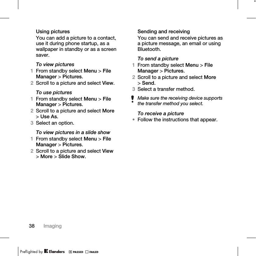38 Imaging Using picturesYou can add a picture to a contact, use it during phone startup, as a wallpaper in standby or as a screen saver.To view pictures 1From standby select Menu &gt; File Manager &gt; Pictures.2Scroll to a picture and select View.To use pictures1From standby select Menu &gt; File Manager &gt; Pictures.2Scroll to a picture and select More &gt;Use As.3Select an option.To view pictures in a slide show1From standby select Menu &gt; File Manager &gt; Pictures.2Scroll to a picture and select View &gt;More &gt; Slide Show.Sending and receivingYou can send and receive pictures as a picture message, an email or using Bluetooth.To send a picture1From standby select Menu &gt; File Manager &gt; Pictures.2Scroll to a picture and select More &gt;Send.3Select a transfer method.To receive a picture•Follow the instructions that appear.Make sure the receiving device supports the transfer method you select.