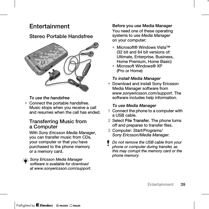 39Entertainment EntertainmentStereo Portable HandsfreeTo use the handsfree•Connect the portable handsfree. Music stops when you receive a call and resumes when the call has ended.Transferring Music from a ComputerWith Sony Ericsson Media Manager, you can transfer music from CDs, your computer or that you have purchased to the phone memory or a memory card.Before you use Media ManagerYou need one of these operating systems to use Media Manager on your computer:•Microsoft® Windows Vista™ (32 bit and 64 bit versions of: Ultimate, Enterprise, Business, Home Premium, Home Basic)•Microsoft Windows® XP (Pro or Home)To install Media Manager•Download and install Sony Ericsson Media Manager software from www.sonyericsson.com/support. The software includes help information.To use Media Manager1Connect the phone to a computer with a USB cable.2Select File Transfer. The phone turns off and prepares to transfer files.3Computer: Start/Programs/Sony Ericsson/Media Manager.Sony Ericsson Media Manager software is available for download at www.sonyericsson.com/support.Do not remove the USB cable from your phone or computer during transfer, as this may corrupt the memory card or the phone memory.