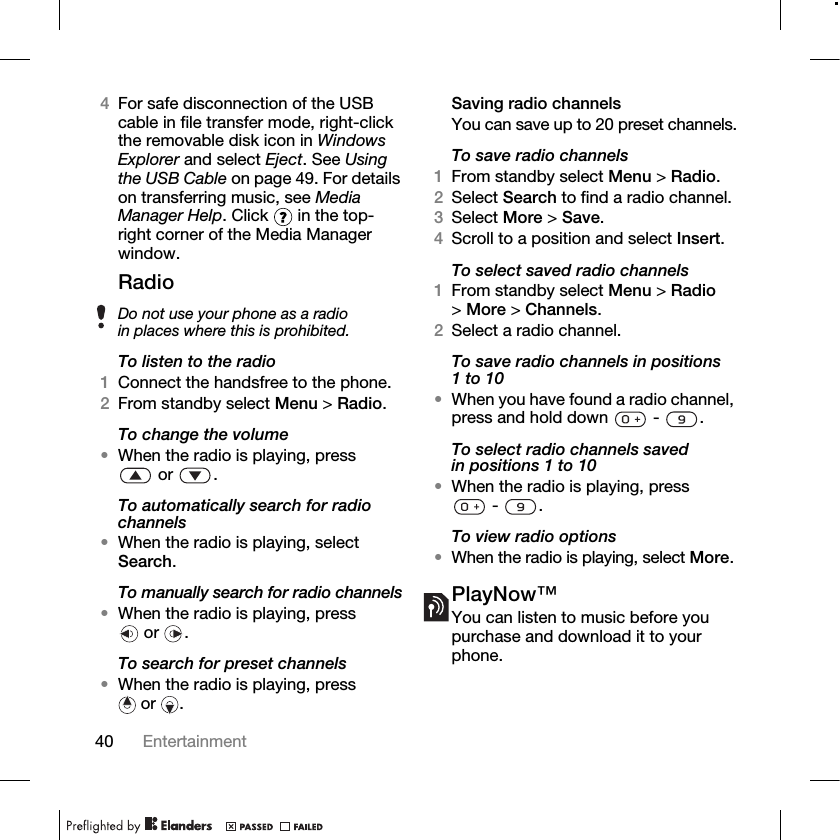 40 Entertainment 4For safe disconnection of the USB cable in file transfer mode, right-click the removable disk icon in Windows Explorer and select Eject. See Using the USB Cable on page 49. For details on transferring music, see Media Manager Help. Click   in the top-right corner of the Media Manager window.RadioTo listen to the radio1Connect the handsfree to the phone.2From standby select Menu &gt; Radio.To change the volume•When the radio is playing, press or .To automatically search for radio channels•When the radio is playing, select Search.To manually search for radio channels•When the radio is playing, press or .To search for preset channels•When the radio is playing, press or .Saving radio channelsYou can save up to 20 preset channels.To save radio channels1From standby select Menu &gt; Radio.2Select Search to find a radio channel.3Select More &gt; Save.4Scroll to a position and select Insert.To select saved radio channels1From standby select Menu &gt; Radio &gt;More &gt; Channels.2Select a radio channel.To save radio channels in positions 1 to 10•When you have found a radio channel, press and hold down   -  .To select radio channels saved in positions 1 to 10•When the radio is playing, press - .To view radio options•When the radio is playing, select More.PlayNow™You can listen to music before you purchase and download it to your phone.Do not use your phone as a radio in places where this is prohibited.