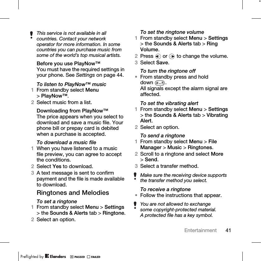 41Entertainment Before you use PlayNow™You must have the required settings in your phone. See Settings on page 44.To listen to PlayNow™ music1From standby select Menu &gt;PlayNow™.2Select music from a list.Downloading from PlayNow™The price appears when you select to download and save a music file. Your phone bill or prepay card is debited when a purchase is accepted. To download a music file1When you have listened to a music file preview, you can agree to accept the conditions. 2Select Yes to download.3A text message is sent to confirm payment and the file is made available to download. Ringtones and MelodiesTo set a ringtone1From standby select Menu &gt; Settings &gt; the Sounds &amp; Alerts tab &gt; Ringtone.2Select an option.To set the ringtone volume1From standby select Menu &gt; Settings &gt; the Sounds &amp; Alerts tab &gt; Ring Volume. 2Press   or   to change the volume.3Select Save.To turn the ringtone off •From standby press and hold down .All signals except the alarm signal are affected.To set the vibrating alert1From standby select Menu &gt; Settings &gt; the Sounds &amp; Alerts tab &gt; Vibrating Alert.2Select an option.To send a ringtone1From standby select Menu &gt; File Manager &gt; Music &gt; Ringtones.2Scroll to a ringtone and select More &gt;Send.3Select a transfer method.To receive a ringtone•Follow the instructions that appear.This service is not available in all countries. Contact your network operator for more information. In some countries you can purchase music from some of the world’s top musical artists.Make sure the receiving device supports the transfer method you select.You are not allowed to exchange some copyright-protected material. A protected file has a key symbol.