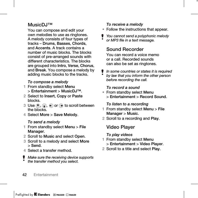 42 Entertainment MusicDJ™You can compose and edit your own melodies to use as ringtones. A melody consists of four types of tracks – Drums, Basses, Chords, and Accents. A track contains a number of music blocks. The blocks consist of pre-arranged sounds with different characteristics. The blocks are grouped into Intro, Verse, Chorus, and Break. You compose a melody by adding music blocks to the tracks.To compose a melody1From standby select Menu &gt;Entertainment &gt; MusicDJ™.2Select to Insert, Copy or Paste blocks. 3Use , ,  or  to scroll between the blocks.4Select More &gt; Save Melody.To send a melody1From standby select Menu &gt; File Manager.2Scroll to Music and select Open.3Scroll to a melody and select More &gt;Send.4Select a transfer method.To receive a melody•Follow the instructions that appear.Sound RecorderYou can record a voice memo or a call. Recorded sounds can also be set as ringtones.To record a sound•From standby select Menu &gt;Entertainment &gt; Record Sound.To listen to a recording1From standby select Menu &gt; File Manager &gt; Music.2Scroll to a recording and Play.Video PlayerTo play videos1From standby select Menu &gt;Entertainment &gt; Video Player.2Scroll to a title and select Play.Make sure the receiving device supports the transfer method you select.You cannot send a polyphonic melody or MP3 file in a text message.In some countries or states it is required by law that you inform the other person before recording the call.