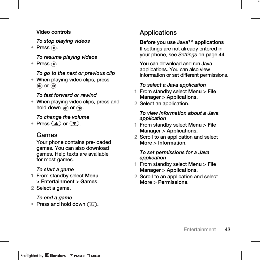 43Entertainment Video controlsTo stop playing videos•Press .To resume playing videos•Press .To go to the next or previous clip•When playing video clips, press or .To fast forward or rewind•When playing video clips, press and hold down   or  .To change the volume•Press  or .GamesYour phone contains pre-loaded games. You can also download games. Help texts are available for most games.To start a game1From standby select Menu &gt;Entertainment &gt; Games.2Select a game.To end a game•Press and hold down  .ApplicationsBefore you use Java™ applicationsIf settings are not already entered in your phone, see Settings on page 44.You can download and run Java applications. You can also view information or set different permissions.To select a Java application1From standby select Menu &gt; File Manager &gt; Applications.2Select an application.To view information about a Java application1From standby select Menu &gt; File Manager &gt; Applications.2Scroll to an application and select More &gt; Information.To set permissions for a Java application1From standby select Menu &gt; File Manager &gt; Applications.2Scroll to an application and select More &gt; Permissions.