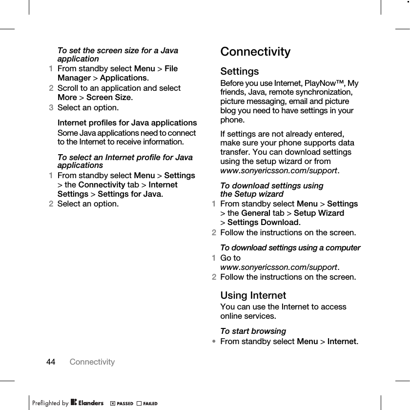 44 Connectivity To set the screen size for a Java application1From standby select Menu &gt; File Manager &gt; Applications.2Scroll to an application and select More &gt; Screen Size.3Select an option.Internet profiles for Java applicationsSome Java applications need to connect to the Internet to receive information.To select an Internet profile for Java applications1From standby select Menu &gt; Settings &gt; the Connectivity tab &gt; Internet Settings &gt; Settings for Java.2Select an option.ConnectivitySettingsBefore you use Internet, PlayNow™, My friends, Java, remote synchronization, picture messaging, email and picture blog you need to have settings in your phone. If settings are not already entered, make sure your phone supports data transfer. You can download settings using the setup wizard or from www.sonyericsson.com/support.To download settings using the Setup wizard1From standby select Menu &gt; Settings &gt; the General tab &gt; Setup Wizard &gt;Settings Download.2Follow the instructions on the screen.To download settings using a computer1Go to www.sonyericsson.com/support.2Follow the instructions on the screen.Using InternetYou can use the Internet to access online services.To start browsing•From standby select Menu &gt; Internet.