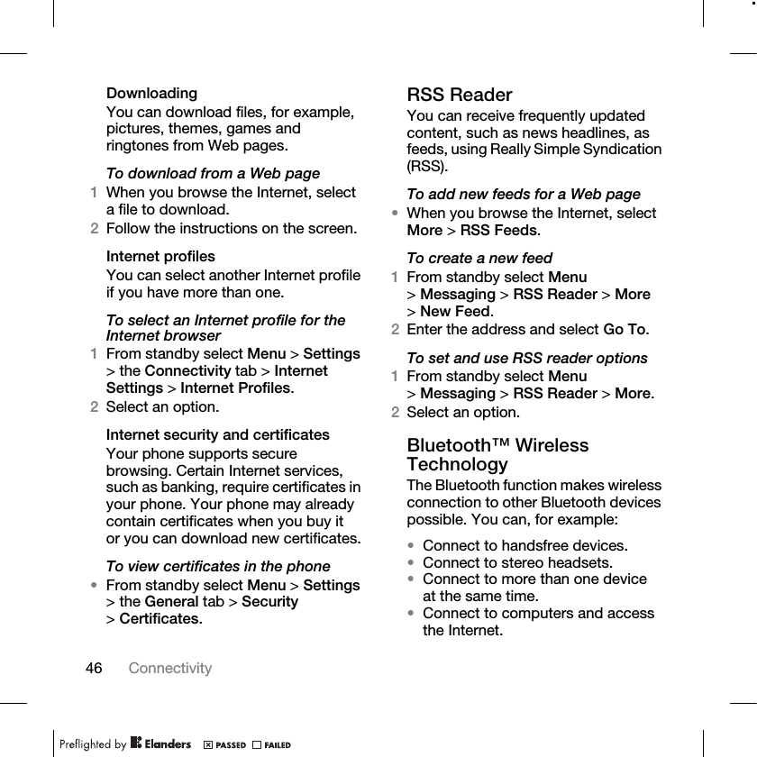 46 Connectivity DownloadingYou can download files, for example, pictures, themes, games and ringtones from Web pages.To download from a Web page1When you browse the Internet, select a file to download.2Follow the instructions on the screen.Internet profilesYou can select another Internet profile if you have more than one.To select an Internet profile for the Internet browser1From standby select Menu &gt; Settings &gt; the Connectivity tab &gt; Internet Settings &gt; Internet Profiles.2Select an option.Internet security and certificatesYour phone supports secure browsing. Certain Internet services, such as banking, require certificates in your phone. Your phone may already contain certificates when you buy it or you can download new certificates.To view certificates in the phone•From standby select Menu &gt; Settings &gt; the General tab &gt; Security &gt;Certificates.RSS ReaderYou can receive frequently updated content, such as news headlines, as feeds, using Really Simple Syndication (RSS).To add new feeds for a Web page•When you browse the Internet, select More &gt; RSS Feeds.To create a new feed1From standby select Menu &gt;Messaging &gt; RSS Reader &gt; More &gt;New Feed.2Enter the address and select Go To.To set and use RSS reader options1From standby select Menu &gt;Messaging &gt; RSS Reader &gt; More.2Select an option.Bluetooth™ Wireless TechnologyThe Bluetooth function makes wireless connection to other Bluetooth devices possible. You can, for example:•Connect to handsfree devices.•Connect to stereo headsets.•Connect to more than one device at the same time.•Connect to computers and access the Internet.