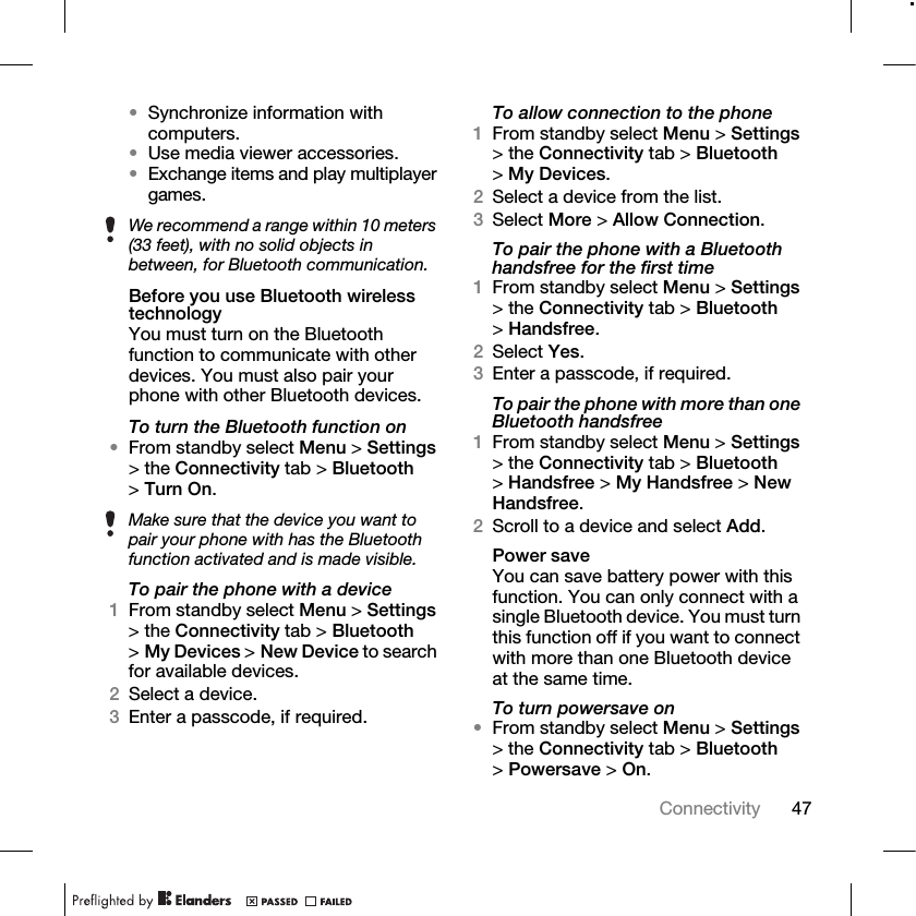 47Connectivity •Synchronize information with computers.•Use media viewer accessories.•Exchange items and play multiplayer games.Before you use Bluetooth wireless technologyYou must turn on the Bluetooth function to communicate with other devices. You must also pair your phone with other Bluetooth devices.To turn the Bluetooth function on•From standby select Menu &gt; Settings &gt; the Connectivity tab &gt; Bluetooth &gt;Turn On.To pair the phone with a device1From standby select Menu &gt; Settings &gt; the Connectivity tab &gt; Bluetooth &gt;My Devices &gt; New Device to search for available devices.2Select a device.3Enter a passcode, if required.To allow connection to the phone1From standby select Menu &gt; Settings &gt; the Connectivity tab &gt; Bluetooth &gt;My Devices.2Select a device from the list. 3Select More &gt; Allow Connection.To pair the phone with a Bluetooth handsfree for the first time1From standby select Menu &gt; Settings &gt; the Connectivity tab &gt; Bluetooth &gt;Handsfree.2Select Yes.3Enter a passcode, if required.To pair the phone with more than one Bluetooth handsfree1From standby select Menu &gt; Settings &gt; the Connectivity tab &gt; Bluetooth &gt;Handsfree &gt; My Handsfree &gt; New Handsfree.2Scroll to a device and select Add.Power saveYou can save battery power with this function. You can only connect with a single Bluetooth device. You must turn this function off if you want to connect with more than one Bluetooth device at the same time.To turn powersave on•From standby select Menu &gt; Settings &gt; the Connectivity tab &gt; Bluetooth &gt;Powersave &gt; On.We recommend a range within 10 meters (33 feet), with no solid objects in between, for Bluetooth communication.Make sure that the device you want to pair your phone with has the Bluetooth function activated and is made visible.