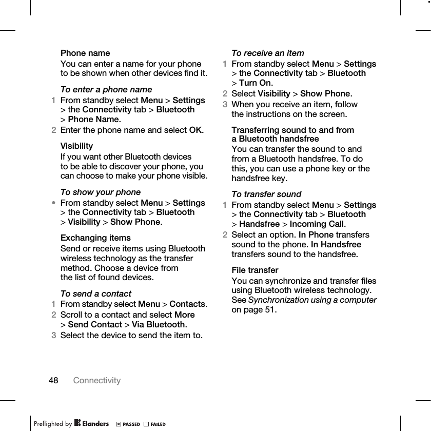 48 Connectivity Phone nameYou can enter a name for your phone to be shown when other devices find it.To enter a phone name1From standby select Menu &gt; Settings &gt; the Connectivity tab &gt; Bluetooth &gt;Phone Name.2Enter the phone name and select OK.VisibilityIf you want other Bluetooth devices to be able to discover your phone, you can choose to make your phone visible.To show your phone•From standby select Menu &gt; Settings &gt; the Connectivity tab &gt; Bluetooth &gt;Visibility &gt; Show Phone.Exchanging itemsSend or receive items using Bluetooth wireless technology as the transfer method. Choose a device from the list of found devices.To send a contact1From standby select Menu &gt; Contacts.2Scroll to a contact and select More &gt;Send Contact &gt; Via Bluetooth.3Select the device to send the item to.To receive an item1From standby select Menu &gt; Settings &gt; the Connectivity tab &gt; Bluetooth &gt;Turn On.2Select Visibility &gt; Show Phone.3When you receive an item, follow the instructions on the screen.Transferring sound to and from a Bluetooth handsfreeYou can transfer the sound to and from a Bluetooth handsfree. To do this, you can use a phone key or the handsfree key.To transfer sound1From standby select Menu &gt; Settings &gt; the Connectivity tab &gt; Bluetooth &gt;Handsfree &gt; Incoming Call.2Select an option. In Phone transfers sound to the phone. In Handsfree transfers sound to the handsfree.File transferYou can synchronize and transfer files using Bluetooth wireless technology. See Synchronization using a computer on page 51. 