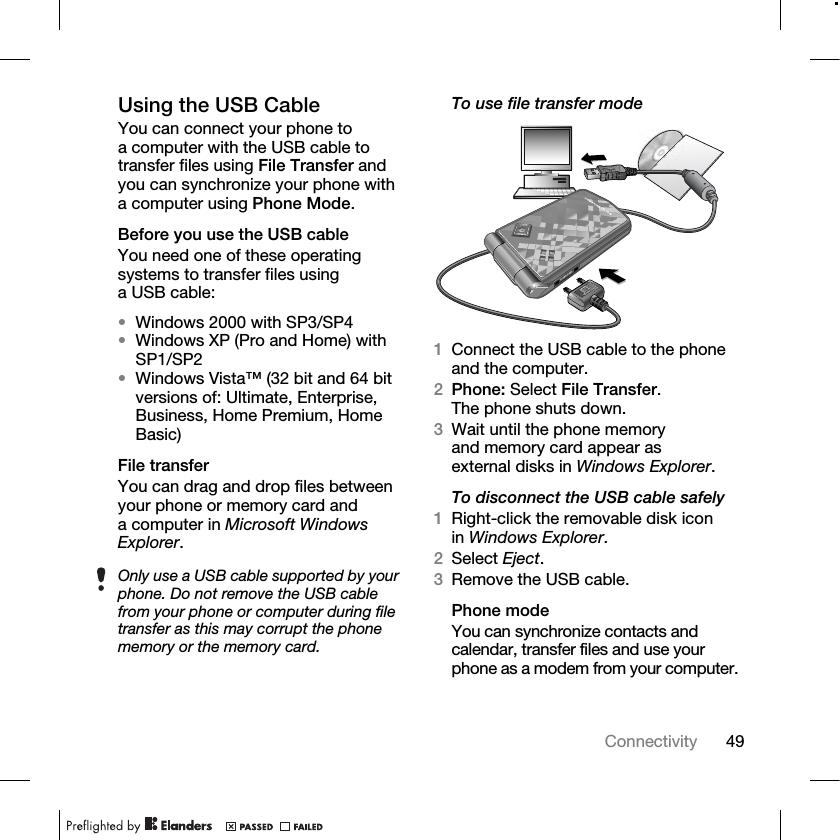 49Connectivity Using the USB CableYou can connect your phone to a computer with the USB cable to transfer files using File Transfer and you can synchronize your phone with a computer using Phone Mode.Before you use the USB cableYou need one of these operating systems to transfer files using a USB cable:•Windows 2000 with SP3/SP4•Windows XP (Pro and Home) with SP1/SP2•Windows Vista™ (32 bit and 64 bit versions of: Ultimate, Enterprise, Business, Home Premium, Home Basic)File transferYou can drag and drop files between your phone or memory card and a computer in Microsoft Windows Explorer.To use file transfer mode1Connect the USB cable to the phone and the computer.2Phone: Select File Transfer. The phone shuts down.3Wait until the phone memory and memory card appear as external disks in Windows Explorer.To disconnect the USB cable safely1Right-click the removable disk icon in Windows Explorer.2Select Eject.3Remove the USB cable.Phone modeYou can synchronize contacts and calendar, transfer files and use your phone as a modem from your computer.Only use a USB cable supported by your phone. Do not remove the USB cable from your phone or computer during file transfer as this may corrupt the phone memory or the memory card.