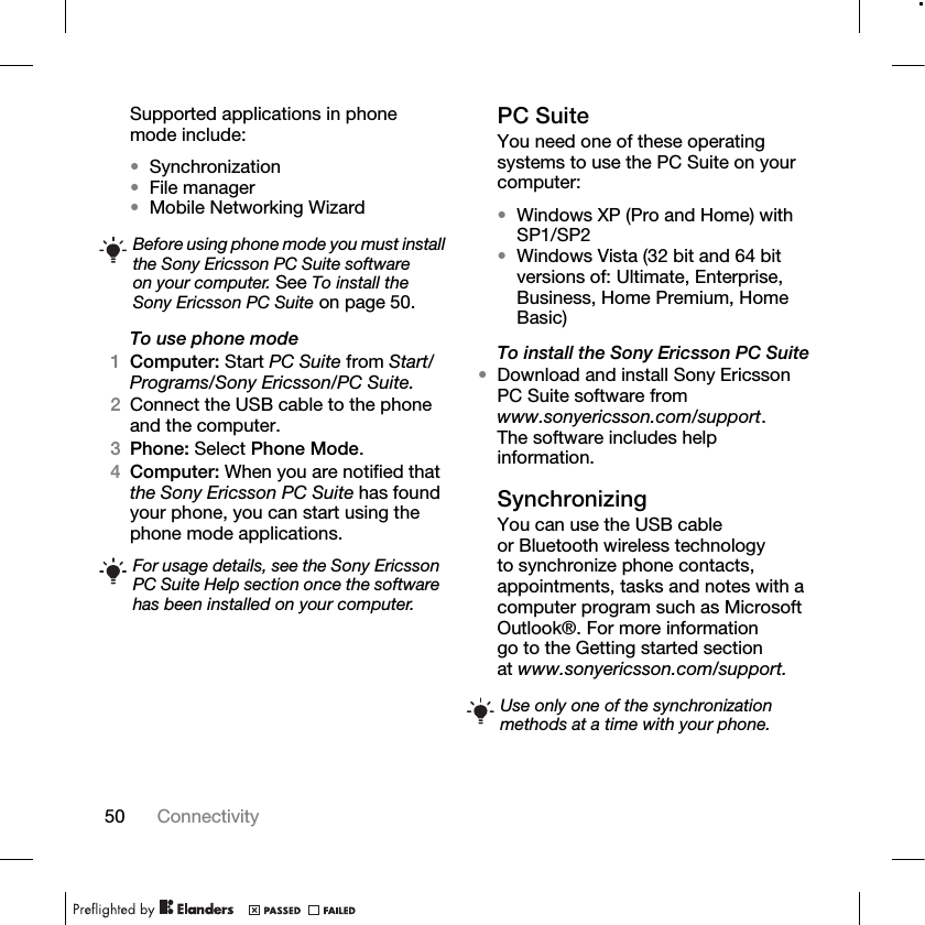 50 Connectivity Supported applications in phone mode include:•Synchronization•File manager•Mobile Networking WizardTo use phone mode1Computer: Start PC Suite from Start/Programs/Sony Ericsson/PC Suite.2Connect the USB cable to the phone and the computer.3Phone: Select Phone Mode.4Computer: When you are notified that the Sony Ericsson PC Suite has found your phone, you can start using the phone mode applications.PC SuiteYou need one of these operating systems to use the PC Suite on your computer:•Windows XP (Pro and Home) with SP1/SP2•Windows Vista (32 bit and 64 bit versions of: Ultimate, Enterprise, Business, Home Premium, Home Basic)To install the Sony Ericsson PC Suite•Download and install Sony Ericsson PC Suite software from www.sonyericsson.com/support. The software includes help information.SynchronizingYou can use the USB cable or Bluetooth wireless technology to synchronize phone contacts, appointments, tasks and notes with a computer program such as Microsoft Outlook®. For more information go to the Getting started section at www.sonyericsson.com/support.Before using phone mode you must install the Sony Ericsson PC Suite software on your computer. See To install the Sony Ericsson PC Suite on page 50.For usage details, see the Sony Ericsson PC Suite Help section once the software has been installed on your computer.Use only one of the synchronization methods at a time with your phone.