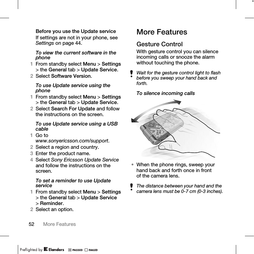 52 More Features Before you use the Update serviceIf settings are not in your phone, see Settings on page 44.To view the current software in the phone1From standby select Menu &gt; Settings &gt; the General tab &gt; Update Service.2Select Software Version.To use Update service using the phone1From standby select Menu &gt; Settings &gt; the General tab &gt; Update Service.2Select Search For Update and follow the instructions on the screen.To use Update service using a USB cable1Go to www.sonyericsson.com/support.2Select a region and country.3Enter the product name.4Select Sony Ericsson Update Service and follow the instructions on the screen.To set a reminder to use Update service1From standby select Menu &gt; Settings &gt; the General tab &gt; Update Service &gt;Reminder.2Select an option.More FeaturesGesture ControlWith gesture control you can silence incoming calls or snooze the alarm without touching the phone.To silence incoming calls•When the phone rings, sweep your hand back and forth once in front of the camera lens.Wait for the gesture control light to flash before you sweep your hand back and forth.The distance between your hand and the camera lens must be 0-7 cm (0-3 inches).