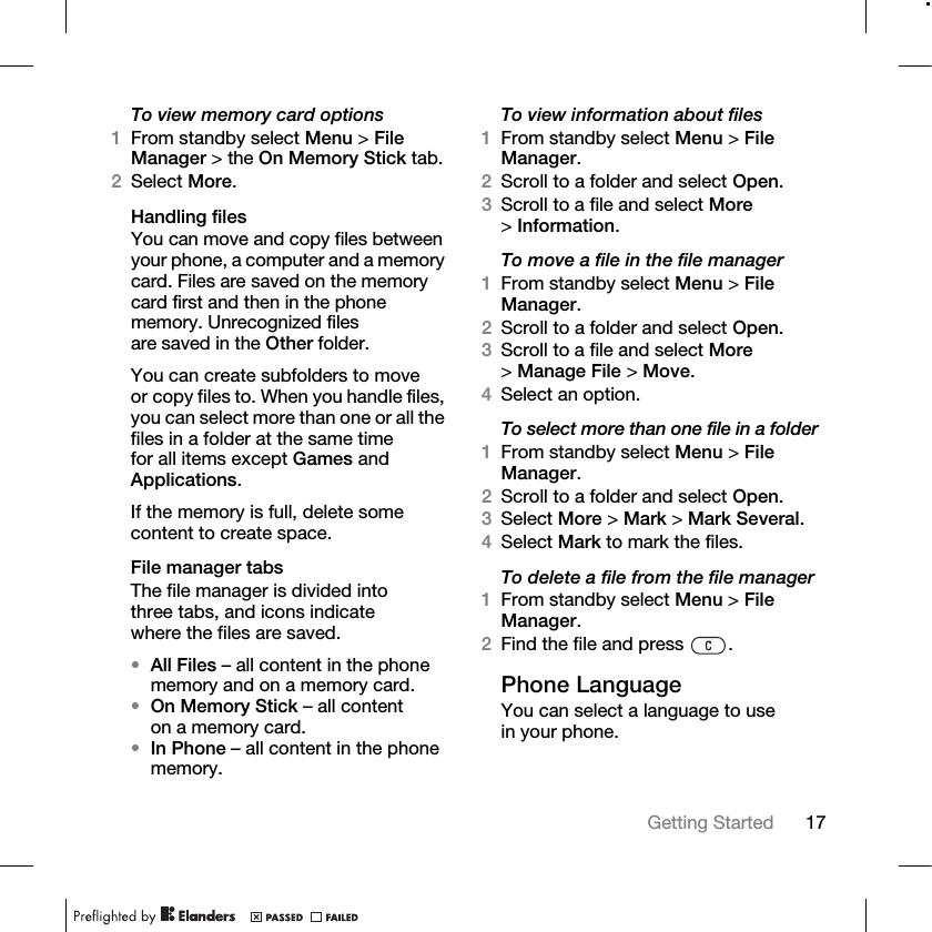 17Getting Started To view memory card options1From standby select Menu &gt; File Manager &gt; the On Memory Stick tab. 2Select More.Handling filesYou can move and copy files between your phone, a computer and a memory card. Files are saved on the memory card first and then in the phone memory. Unrecognized files are saved in the Other folder.You can create subfolders to move or copy files to. When you handle files, you can select more than one or all the files in a folder at the same time for all items except Games and Applications.If the memory is full, delete some content to create space.File manager tabsThe file manager is divided into three tabs, and icons indicate where the files are saved.•All Files – all content in the phone memory and on a memory card.•On Memory Stick – all content on a memory card.•In Phone – all content in the phone memory.To view information about files1From standby select Menu &gt; File Manager.2Scroll to a folder and select Open.3Scroll to a file and select More &gt;Information.To move a file in the file manager1From standby select Menu &gt; File Manager.2Scroll to a folder and select Open.3Scroll to a file and select More &gt;Manage File &gt; Move. 4Select an option.To select more than one file in a folder1From standby select Menu &gt; File Manager.2Scroll to a folder and select Open.3Select More &gt; Mark &gt; Mark Several.4Select Mark to mark the files.To delete a file from the file manager1From standby select Menu &gt; File Manager.2Find the file and press  .Phone LanguageYou can select a language to use in your phone.