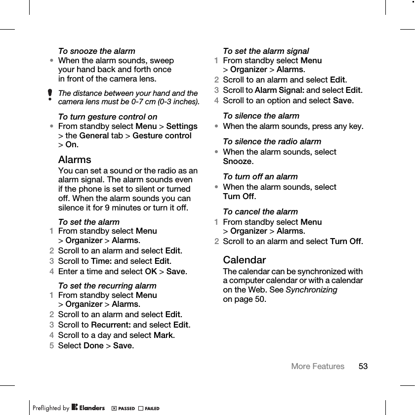 53More Features To snooze the alarm•When the alarm sounds, sweep your hand back and forth once in front of the camera lens.To turn gesture control on•From standby select Menu &gt; Settings &gt; the General tab &gt; Gesture control &gt;On.AlarmsYou can set a sound or the radio as an alarm signal. The alarm sounds even if the phone is set to silent or turned off. When the alarm sounds you can silence it for 9 minutes or turn it off.To set the alarm1From standby select Menu &gt;Organizer &gt; Alarms.2Scroll to an alarm and select Edit.3Scroll to Time: and select Edit.4Enter a time and select OK &gt; Save.To set the recurring alarm1From standby select Menu &gt;Organizer &gt; Alarms.2Scroll to an alarm and select Edit.3Scroll to Recurrent: and select Edit.4Scroll to a day and select Mark.5Select Done &gt; Save.To set the alarm signal1From standby select Menu &gt;Organizer &gt; Alarms.2Scroll to an alarm and select Edit.3Scroll to Alarm Signal: and select Edit. 4Scroll to an option and select Save.To silence the alarm•When the alarm sounds, press any key.To silence the radio alarm•When the alarm sounds, select Snooze.To turn off an alarm•When the alarm sounds, select Turn Off.To cancel the alarm1From standby select Menu &gt;Organizer &gt; Alarms. 2Scroll to an alarm and select Turn Off.CalendarThe calendar can be synchronized with a computer calendar or with a calendar on the Web. See Synchronizing on page 50.The distance between your hand and the camera lens must be 0-7 cm (0-3 inches).