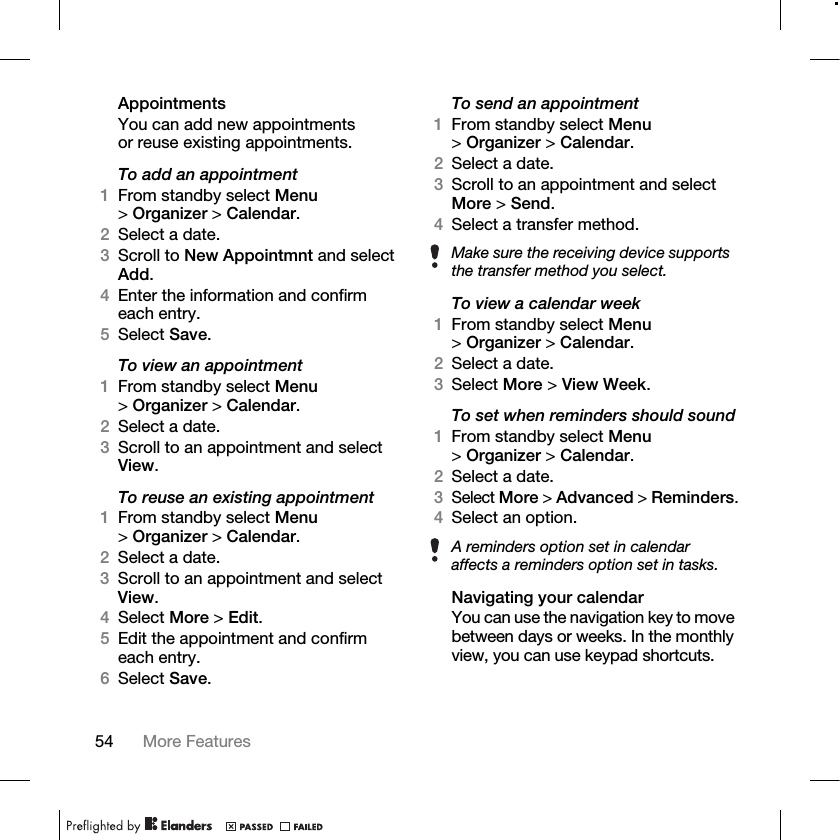 54 More Features AppointmentsYou can add new appointments or reuse existing appointments.To add an appointment1From standby select Menu &gt;Organizer &gt; Calendar.2Select a date.3Scroll to New Appointmnt and select Add.4Enter the information and confirm each entry.5Select Save.To view an appointment1From standby select Menu &gt;Organizer &gt; Calendar. 2Select a date.3Scroll to an appointment and select View.To reuse an existing appointment1From standby select Menu &gt;Organizer &gt; Calendar.2Select a date.3Scroll to an appointment and select View.4Select More &gt; Edit. 5Edit the appointment and confirm each entry.6Select Save.To send an appointment1From standby select Menu &gt;Organizer &gt; Calendar.2Select a date.3Scroll to an appointment and select More &gt; Send.4Select a transfer method.To view a calendar week1From standby select Menu &gt;Organizer &gt; Calendar.2Select a date.3Select More &gt; View Week.To set when reminders should sound1From standby select Menu &gt;Organizer &gt; Calendar.2Select a date.3Select More &gt;Advanced &gt;Reminders.4Select an option.Navigating your calendarYou can use the navigation key to move between days or weeks. In the monthly view, you can use keypad shortcuts.Make sure the receiving device supports the transfer method you select.A reminders option set in calendar affects a reminders option set in tasks.