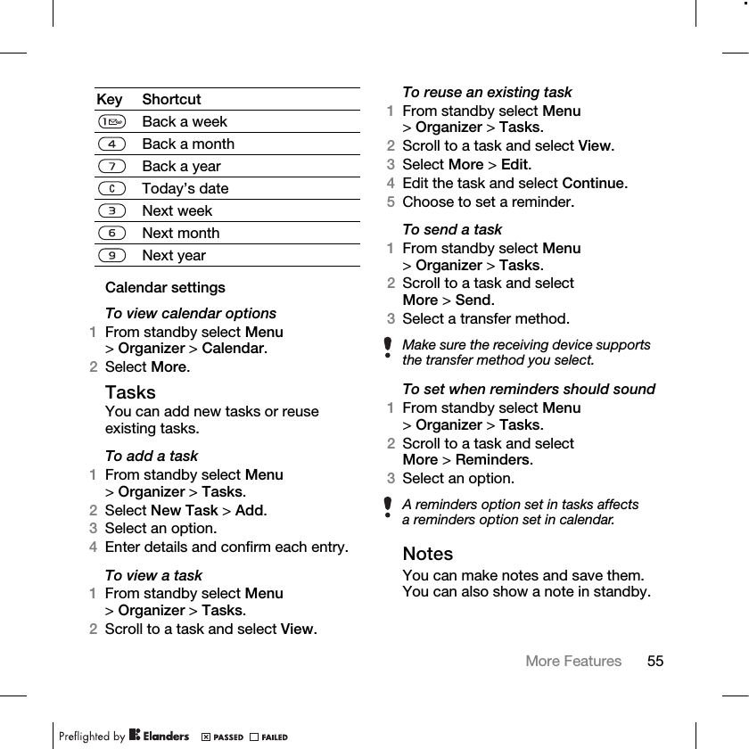 55More Features Calendar settingsTo view calendar options1From standby select Menu &gt;Organizer &gt; Calendar.2Select More.TasksYou can add new tasks or reuse existing tasks.To add a task1From standby select Menu &gt;Organizer &gt; Tasks.2Select New Task &gt; Add.3Select an option.4Enter details and confirm each entry.To view a task1From standby select Menu &gt;Organizer &gt; Tasks. 2Scroll to a task and select View.To reuse an existing task1From standby select Menu &gt;Organizer &gt; Tasks.2Scroll to a task and select View.3Select More &gt; Edit.4Edit the task and select Continue.5Choose to set a reminder.To send a task 1From standby select Menu &gt;Organizer &gt; Tasks. 2Scroll to a task and select More &gt;Send. 3Select a transfer method.To set when reminders should sound1From standby select Menu &gt;Organizer &gt; Tasks.2Scroll to a task and select More &gt;Reminders.3Select an option.NotesYou can make notes and save them. You can also show a note in standby.Key ShortcutBack a weekBack a monthBack a yearToday’s dateNext weekNext monthNext yearMake sure the receiving device supports the transfer method you select.A reminders option set in tasks affects a reminders option set in calendar.