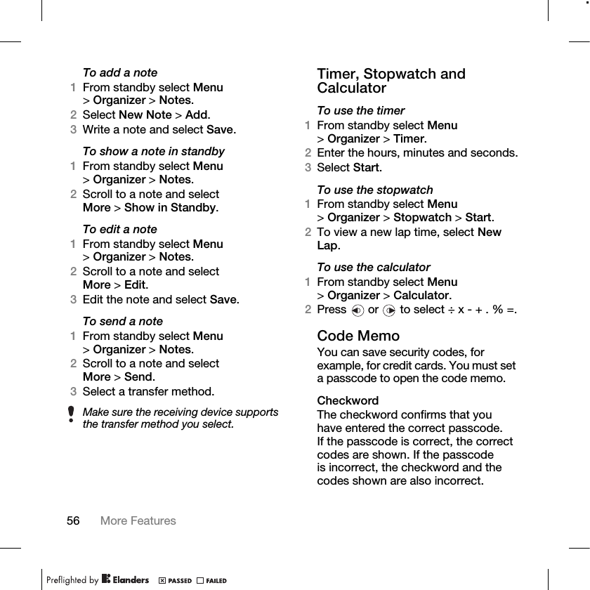 56 More Features To add a note1From standby select Menu &gt;Organizer &gt; Notes.2Select New Note &gt; Add.3Write a note and select Save.To show a note in standby1From standby select Menu &gt;Organizer &gt; Notes.2Scroll to a note and select More &gt;Show in Standby.To edit a note1From standby select Menu &gt;Organizer &gt; Notes.2Scroll to a note and select More &gt;Edit.3Edit the note and select Save.To send a note1From standby select Menu &gt;Organizer &gt; Notes.2Scroll to a note and select More &gt;Send.3Select a transfer method.Timer, Stopwatch and CalculatorTo use the timer1From standby select Menu &gt;Organizer &gt; Timer.2Enter the hours, minutes and seconds.3Select Start.To use the stopwatch1From standby select Menu &gt;Organizer &gt; Stopwatch &gt; Start. 2To view a new lap time, select New Lap.To use the calculator1From standby select Menu &gt;Organizer &gt; Calculator.2Press   or   to select ÷ x - + . % =.Code MemoYou can save security codes, for example, for credit cards. You must set a passcode to open the code memo.CheckwordThe checkword confirms that you have entered the correct passcode. If the passcode is correct, the correct codes are shown. If the passcode is incorrect, the checkword and the codes shown are also incorrect.Make sure the receiving device supports the transfer method you select.
