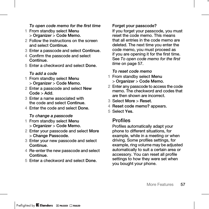 57More Features To open code memo for the first time1From standby select Menu &gt;Organizer &gt; Code Memo. 2Follow the instructions on the screen and select Continue.3Enter a passcode and select Continue.4Confirm the passcode and select Continue.5Enter a checkword and select Done.To add a code1From standby select Menu &gt;Organizer &gt; Code Memo.2Enter a passcode and select New Code &gt; Add.3Enter a name associated with the code and select Continue.4Enter the code and select Done.To change a passcode1From standby select Menu &gt;Organizer &gt; Code Memo.2Enter your passcode and select More &gt;Change Passcode.3Enter your new passcode and select Continue.4Re-enter the new passcode and select Continue.5Enter a checkword and select Done.Forget your passcode?If you forget your passcode, you must reset the code memo. This means that all entries in the code memo are deleted. The next time you enter the code memo, you must proceed as if you are opening it for the first time. See To open code memo for the first time on page 57.To reset code memo1From standby select Menu &gt;Organizer &gt; Code Memo. 2Enter any passcode to access the code memo. The checkword and codes that are then shown are incorrect.3Select More &gt; Reset.4Reset code memo? appears.5Select Yes. ProfilesProfiles automatically adapt your phone to different situations, for example, while in a meeting or when driving. Some profiles settings, for example, ring volume may be adjusted automatically to suit a certain area or accessory. You can reset all profile settings to how they were set when you bought your phone.