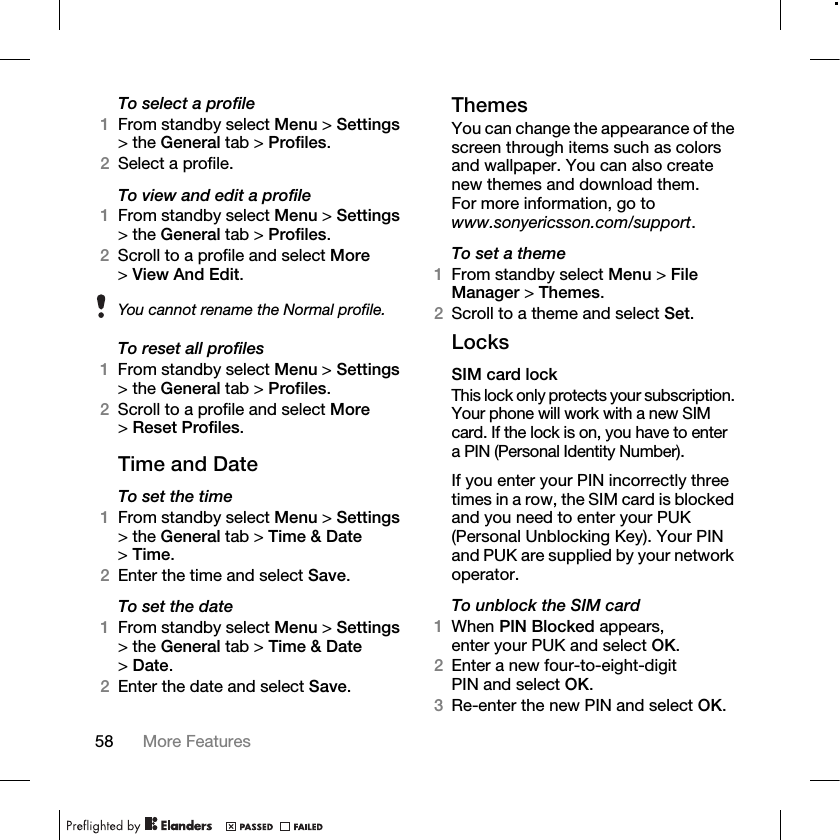 58 More Features To select a profile1From standby select Menu &gt; Settings &gt; the General tab &gt; Profiles.2Select a profile.To view and edit a profile1From standby select Menu &gt; Settings &gt; the General tab &gt; Profiles.2Scroll to a profile and select More &gt;View And Edit.To reset all profiles1From standby select Menu &gt; Settings &gt; the General tab &gt; Profiles.2Scroll to a profile and select More &gt;Reset Profiles.Time and DateTo set the time 1From standby select Menu &gt; Settings &gt; the General tab &gt; Time &amp; Date &gt;Time. 2Enter the time and select Save.To set the date 1From standby select Menu &gt; Settings &gt; the General tab &gt; Time &amp; Date &gt;Date. 2Enter the date and select Save.ThemesYou can change the appearance of the screen through items such as colors and wallpaper. You can also create new themes and download them. For more information, go to www.sonyericsson.com/support.To set a theme1From standby select Menu &gt; File Manager &gt; Themes.2Scroll to a theme and select Set.LocksSIM card lockThis lock only protects your subscription. Your phone will work with a new SIM card. If the lock is on, you have to enter a PIN (Personal Identity Number).If you enter your PIN incorrectly three times in a row, the SIM card is blocked and you need to enter your PUK (Personal Unblocking Key). Your PIN and PUK are supplied by your network operator.To unblock the SIM card1When PIN Blocked appears, enter your PUK and select OK.2Enter a new four-to-eight-digit PIN and select OK.3Re-enter the new PIN and select OK.You cannot rename the Normal profile.