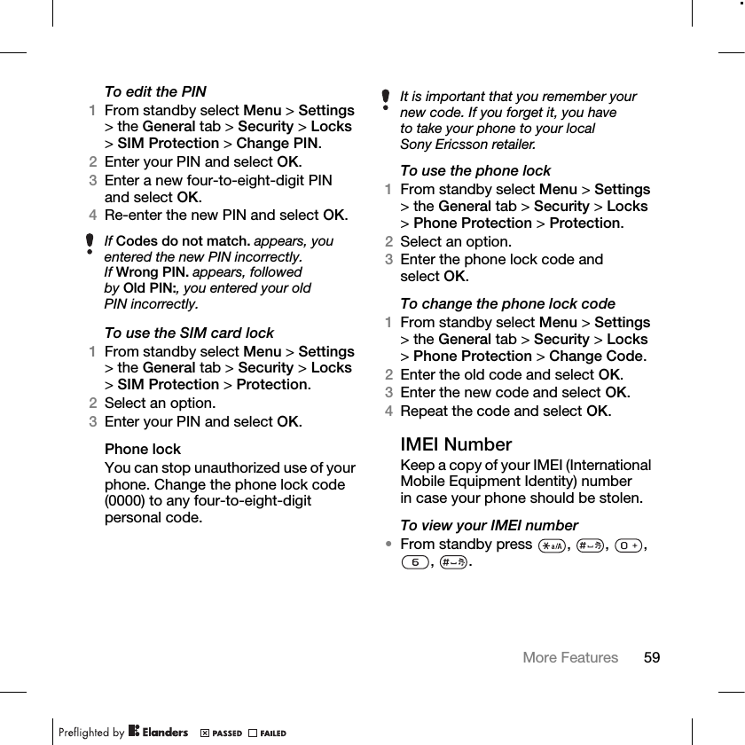 59More Features To edit the PIN1From standby select Menu &gt; Settings &gt; the General tab &gt; Security &gt; Locks &gt;SIM Protection &gt; Change PIN.2Enter your PIN and select OK.3Enter a new four-to-eight-digit PIN and select OK.4Re-enter the new PIN and select OK.To use the SIM card lock1From standby select Menu &gt; Settings &gt; the General tab &gt; Security &gt; Locks &gt;SIM Protection &gt; Protection.2Select an option.3Enter your PIN and select OK.Phone lockYou can stop unauthorized use of your phone. Change the phone lock code (0000) to any four-to-eight-digit personal code.To use the phone lock1From standby select Menu &gt; Settings &gt; the General tab &gt; Security &gt; Locks &gt;Phone Protection &gt; Protection.2Select an option.3Enter the phone lock code and select OK.To change the phone lock code1From standby select Menu &gt; Settings &gt; the General tab &gt; Security &gt; Locks &gt;Phone Protection &gt; Change Code.2Enter the old code and select OK.3Enter the new code and select OK.4Repeat the code and select OK.IMEI NumberKeep a copy of your IMEI (International Mobile Equipment Identity) number in case your phone should be stolen.To view your IMEI number•From standby press  ,  ,  , , .If Codes do not match. appears, you entered the new PIN incorrectly.If Wrong PIN. appears, followed by Old PIN:, you entered your old PIN incorrectly.It is important that you remember your new code. If you forget it, you have to take your phone to your local Sony Ericsson retailer.