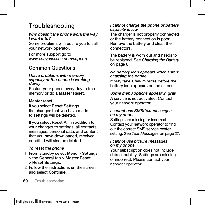 60 Troubleshooting TroubleshootingWhy doesn’t the phone work the way I want it to?Some problems will require you to call your network operator.For more support go to www.sonyericsson.com/support.Common QuestionsI have problems with memory capacity or the phone is working slowlyRestart your phone every day to free memory or do a Master Reset.Master resetIf you select Reset Settings, the changes that you have made to settings will be deleted.If you select Reset All, in addition to your changes to settings, all contacts, messages, personal data, and content that you have downloaded, received or edited will also be deleted.To reset the phone1From standby select Menu &gt; Settings &gt; the General tab &gt; Master Reset &gt;Reset Settings.2Follow the instructions on the screen and select Continue. I cannot charge the phone or battery capacity is lowThe charger is not properly connected or the battery connection is poor. Remove the battery and clean the connectors.The battery is worn out and needs to be replaced. See Charging the Battery on page 8.No battery icon appears when I start charging the phoneIt may take a few minutes before the battery icon appears on the screen.Some menu options appear in grayA service is not activated. Contact your network operator.I cannot use SMS/text messages on my phoneSettings are missing or incorrect. Contact your network operator to find out the correct SMS service center setting. See Text Messages on page 27.I cannot use picture messages on my phoneYour subscription does not include data capability. Settings are missing or incorrect. Please contact your network operator.