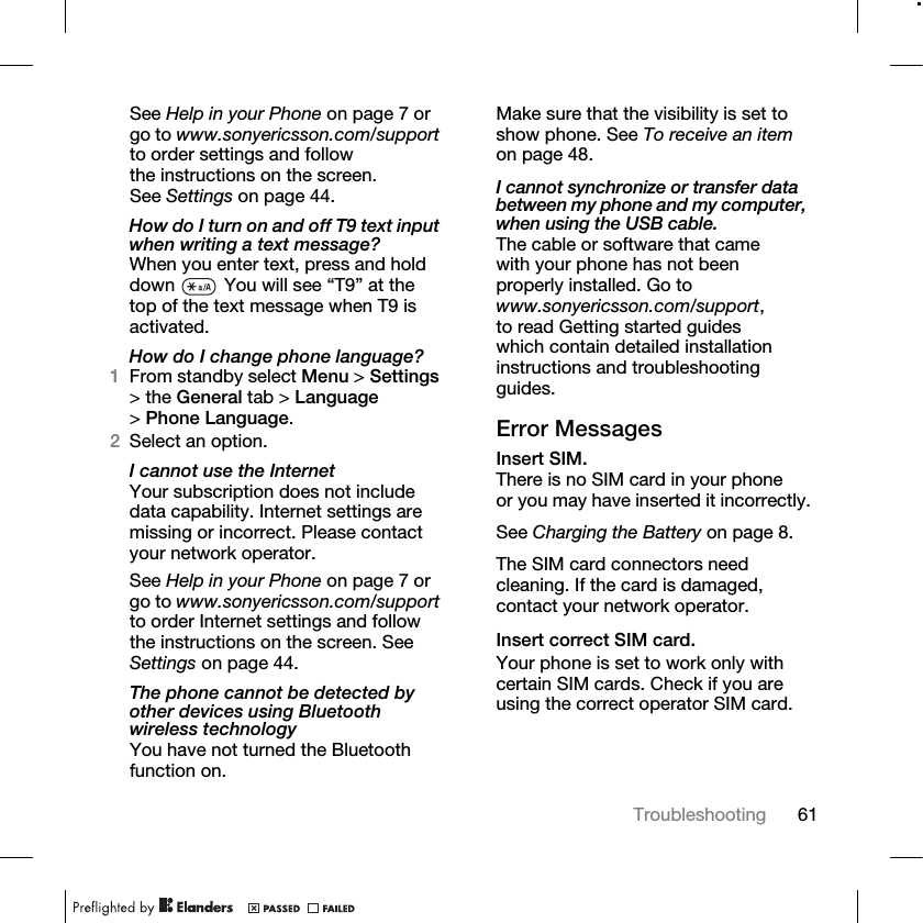 61Troubleshooting See Help in your Phone on page 7 or go to www.sonyericsson.com/support to order settings and follow the instructions on the screen. See Settings on page 44.How do I turn on and off T9 text input when writing a text message?When you enter text, press and hold down   You will see “T9” at the top of the text message when T9 is activated.How do I change phone language?1From standby select Menu &gt; Settings &gt; the General tab &gt; Language &gt;Phone Language.2Select an option.I cannot use the InternetYour subscription does not include data capability. Internet settings are missing or incorrect. Please contact your network operator.See Help in your Phone on page 7 or go to www.sonyericsson.com/support to order Internet settings and follow the instructions on the screen. See Settings on page 44.The phone cannot be detected by other devices using Bluetooth wireless technologyYou have not turned the Bluetooth function on.Make sure that the visibility is set to show phone. See To receive an item on page 48.I cannot synchronize or transfer data between my phone and my computer, when using the USB cable.The cable or software that came with your phone has not been properly installed. Go to www.sonyericsson.com/support, to read Getting started guides which contain detailed installation instructions and troubleshooting guides.Error MessagesInsert SIM.There is no SIM card in your phone or you may have inserted it incorrectly.See Charging the Battery on page 8.The SIM card connectors need cleaning. If the card is damaged, contact your network operator.Insert correct SIM card.Your phone is set to work only with certain SIM cards. Check if you are using the correct operator SIM card.