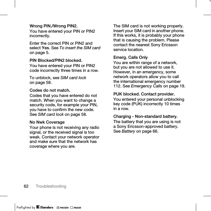 62 Troubleshooting Wrong PIN./Wrong PIN2.You have entered your PIN or PIN2 incorrectly.Enter the correct PIN or PIN2 and select Yes. See To insert the SIM card on page 5.PIN Blocked/PIN2 blocked.You have entered your PIN or PIN2 code incorrectly three times in a row.To unblock, see SIM card lock on page 58.Codes do not match.Codes that you have entered do not match. When you want to change a security code, for example your PIN, you have to confirm the new code. See SIM card lock on page 58.No Nwk CoverageYour phone is not receiving any radio signal, or the received signal is too weak. Contact your network operator and make sure that the network has coverage where you are. The SIM card is not working properly. Insert your SIM card in another phone. If this works, it is probably your phone that is causing the problem. Please contact the nearest Sony Ericsson service location.Emerg. Calls OnlyYou are within range of a network, but you are not allowed to use it. However, in an emergency, some network operators allow you to call the international emergency number 112. See Emergency Calls on page 19.PUK blocked. Contact provider.You entered your personal unblocking key code (PUK) incorrectly 10 times in a row.Charging - Non-standard battery.The battery that you are using is not a Sony Ericsson-approved battery. See Battery on page 66.