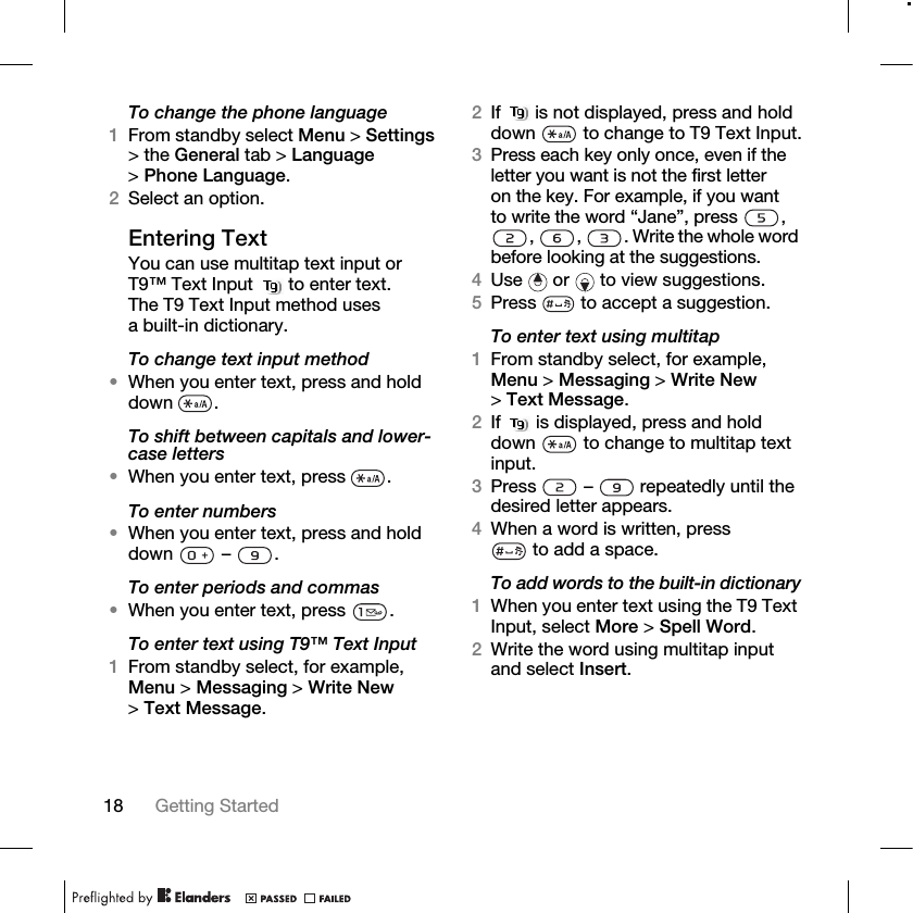 18 Getting Started To change the phone language1From standby select Menu &gt; Settings &gt; the General tab &gt; Language &gt;Phone Language.2Select an option.Entering TextYou can use multitap text input or T9™ Text Input   to enter text. The T9 Text Input method uses a built-in dictionary.To change text input method•When you enter text, press and hold down .To shift between capitals and lower-case letters•When you enter text, press  .To enter numbers•When you enter text, press and hold down  – .To enter periods and commas•When you enter text, press  .To enter text using T9™ Text Input1From standby select, for example, Menu &gt; Messaging &gt; Write New &gt;Text Message.2If   is not displayed, press and hold down   to change to T9 Text Input.3Press each key only once, even if the letter you want is not the first letter on the key. For example, if you want to write the word “Jane”, press  , ,  ,  . Write the whole word before looking at the suggestions.4Use   or   to view suggestions.5Press   to accept a suggestion.To enter text using multitap1From standby select, for example, Menu &gt; Messaging &gt; Write New &gt;Text Message.2If   is displayed, press and hold down   to change to multitap text input.3Press   –   repeatedly until the desired letter appears.4When a word is written, press to add a space.To add words to the built-in dictionary1When you enter text using the T9 Text Input, select More &gt; Spell Word.2Write the word using multitap input and select Insert.