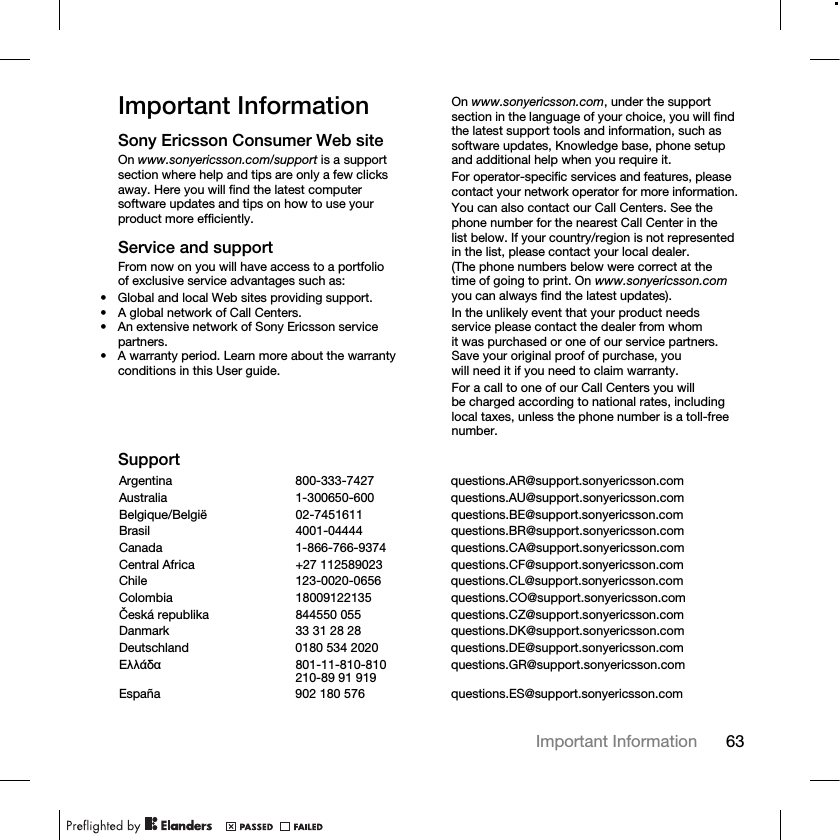 63Important Information Important InformationSony Ericsson Consumer Web siteOn www.sonyericsson.com/support is a support section where help and tips are only a few clicks away. Here you will find the latest computer software updates and tips on how to use your product more efficiently.Service and supportFrom now on you will have access to a portfolio of exclusive service advantages such as:• Global and local Web sites providing support.• A global network of Call Centers.• An extensive network of Sony Ericsson service partners.• A warranty period. Learn more about the warranty conditions in this User guide.On www.sonyericsson.com, under the support section in the language of your choice, you will find the latest support tools and information, such as software updates, Knowledge base, phone setup and additional help when you require it.For operator-specific services and features, please contact your network operator for more information.You can also contact our Call Centers. See the phone number for the nearest Call Center in the list below. If your country/region is not represented in the list, please contact your local dealer. (The phone numbers below were correct at the time of going to print. On www.sonyericsson.com you can always find the latest updates).In the unlikely event that your product needs service please contact the dealer from whom it was purchased or one of our service partners. Save your original proof of purchase, you will need it if you need to claim warranty.For a call to one of our Call Centers you will be charged according to national rates, including local taxes, unless the phone number is a toll-free number.SupportArgentina 800-333-7427 questions.AR@support.sonyericsson.comAustralia 1-300650-600 questions.AU@support.sonyericsson.comBelgique/België 02-7451611 questions.BE@support.sonyericsson.comBrasil 4001-04444 questions.BR@support.sonyericsson.comCanada 1-866-766-9374 questions.CA@support.sonyericsson.comCentral Africa +27 112589023 questions.CF@support.sonyericsson.comChile 123-0020-0656 questions.CL@support.sonyericsson.comColombia 18009122135 questions.CO@support.sonyericsson.comČeská republika 844550 055 questions.CZ@support.sonyericsson.comDanmark 33 31 28 28 questions.DK@support.sonyericsson.comDeutschland 0180 534 2020 questions.DE@support.sonyericsson.comǼȜȜȐįĮ 801-11-810-810210-89 91 919 questions.GR@support.sonyericsson.comEspaña 902 180 576 questions.ES@support.sonyericsson.com