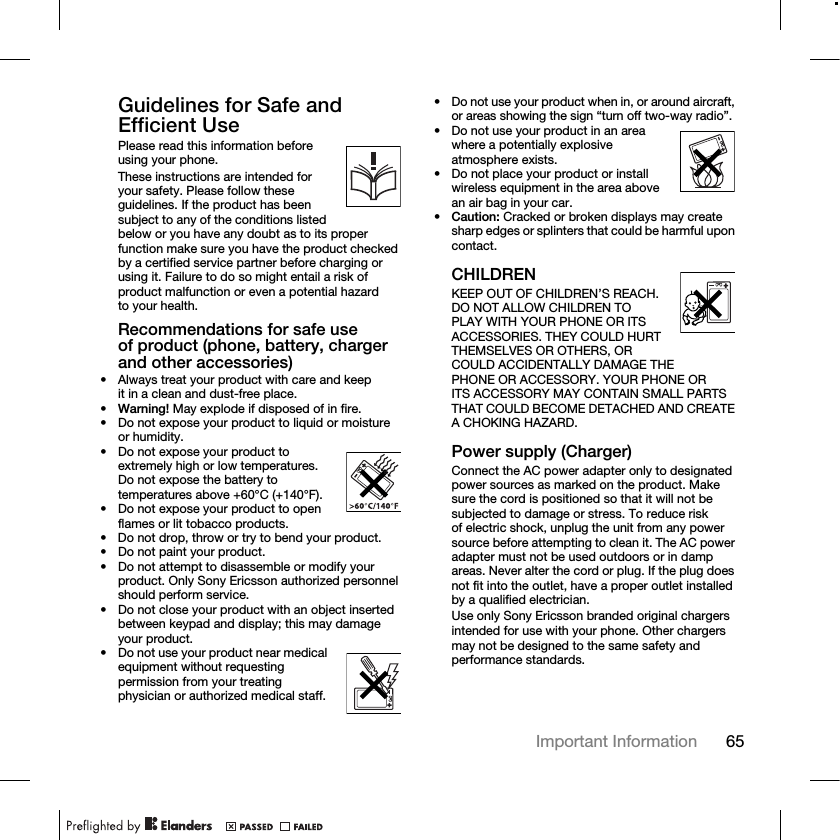 65Important Information Guidelines for Safe and Efficient UsePlease read this information before using your phone.These instructions are intended for your safety. Please follow these guidelines. If the product has been subject to any of the conditions listed below or you have any doubt as to its proper function make sure you have the product checked by a certified service partner before charging or using it. Failure to do so might entail a risk of product malfunction or even a potential hazard to your health.Recommendations for safe use of product (phone, battery, charger and other accessories)• Always treat your product with care and keep it in a clean and dust-free place.•Warning! May explode if disposed of in fire.• Do not expose your product to liquid or moisture or humidity.• Do not expose your product to extremely high or low temperatures. Do not expose the battery to temperatures above +60°C (+140°F). • Do not expose your product to open flames or lit tobacco products.• Do not drop, throw or try to bend your product.• Do not paint your product.• Do not attempt to disassemble or modify your product. Only Sony Ericsson authorized personnel should perform service.• Do not close your product with an object inserted between keypad and display; this may damage your product.• Do not use your product near medical equipment without requesting permission from your treating physician or authorized medical staff.• Do not use your product when in, or around aircraft, or areas showing the sign “turn off two-way radio”.• Do not use your product in an area where a potentially explosive atmosphere exists.• Do not place your product or install wireless equipment in the area above an air bag in your car.•Caution: Cracked or broken displays may create sharp edges or splinters that could be harmful upon contact.CHILDRENKEEP OUT OF CHILDREN’S REACH. DO NOT ALLOW CHILDREN TO PLAY WITH YOUR PHONE OR ITS ACCESSORIES. THEY COULD HURT THEMSELVES OR OTHERS, OR COULD ACCIDENTALLY DAMAGE THE PHONE OR ACCESSORY. YOUR PHONE OR ITS ACCESSORY MAY CONTAIN SMALL PARTS THAT COULD BECOME DETACHED AND CREATE A CHOKING HAZARD.Power supply (Charger)Connect the AC power adapter only to designated power sources as marked on the product. Make sure the cord is positioned so that it will not be subjected to damage or stress. To reduce risk of electric shock, unplug the unit from any power source before attempting to clean it. The AC power adapter must not be used outdoors or in damp areas. Never alter the cord or plug. If the plug does not fit into the outlet, have a proper outlet installed by a qualified electrician.Use only Sony Ericsson branded original chargers intended for use with your phone. Other chargers may not be designed to the same safety and performance standards.