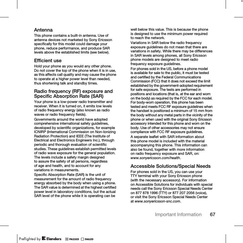 67Important Information AntennaThis phone contains a built-in antenna. Use of antenna devices not marketed by Sony Ericsson specifically for this model could damage your phone, reduce performance, and produce SAR levels above the established limits (see below).Efficient useHold your phone as you would any other phone. Do not cover the top of the phone when it is in use, as this affects call quality and may cause the phone to operate at a higher power level than needed, thus shortening talk and standby times.Radio frequency (RF) exposure and Specific Absorption Rate (SAR)Your phone is a low-power radio transmitter and receiver. When it is turned on, it emits low levels of radio frequency energy (also known as radio waves or radio frequency fields).Governments around the world have adopted comprehensive international safety guidelines, developed by scientific organizations, for example ICNIRP (International Commission on Non-Ionizing Radiation Protection) and IEEE (The Institute of Electrical and Electronics Engineers Inc.), through periodic and thorough evaluation of scientific studies. These guidelines establish permitted levels of radio wave exposure for the general population. The levels include a safety margin designed to assure the safety of all persons, regardless of age and health, and to account for any variations in measurements.Specific Absorption Rate (SAR) is the unit of measurement for the amount of radio frequency energy absorbed by the body when using a phone. The SAR value is determined at the highest certified power level in laboratory conditions, but the actual SAR level of the phone while it is operating can be well below this value. This is because the phone is designed to use the minimum power required to reach the network.Variations in SAR below the radio frequency exposure guidelines do not mean that there are variations in safety. While there may be differences in SAR levels among phones, all Sony Ericsson phone models are designed to meet radio frequency exposure guidelines.For phones sold in the US, before a phone model is available for sale to the public, it must be tested and certified by the Federal Communications Commission (FCC) that it does not exceed the limit established by the government-adopted requirement for safe exposure. The tests are performed in positions and locations (that is, at the ear and worn on the body) as required by the FCC for each model. For body-worn operation, this phone has been tested and meets FCC RF exposure guidelines when the handset is positioned a minimum of 15 mm from the body without any metal parts in the vicinity of the phone or when used with the original Sony Ericsson accessory intended for this phone and worn on the body. Use of other accessories may not ensure compliance with FCC RF exposure guidelines.A separate leaflet with SAR information about this phone model is included with the material accompanying this phone. This information can also be found, together with more information on radio frequency exposure and SAR, on: www.sonyericsson.com/health.Accessible Solutions/Special NeedsFor phones sold in the US, you can use your TTY terminal with your Sony Ericsson phone (with the necessary accessory). For information on Accessible Solutions for individuals with special needs call the Sony Ericsson Special Needs Center on 877 878 1996 (TTY) or 877 207 2056 (voice), or visit the Sony Ericsson Special Needs Center at www.sonyericsson-snc.com.