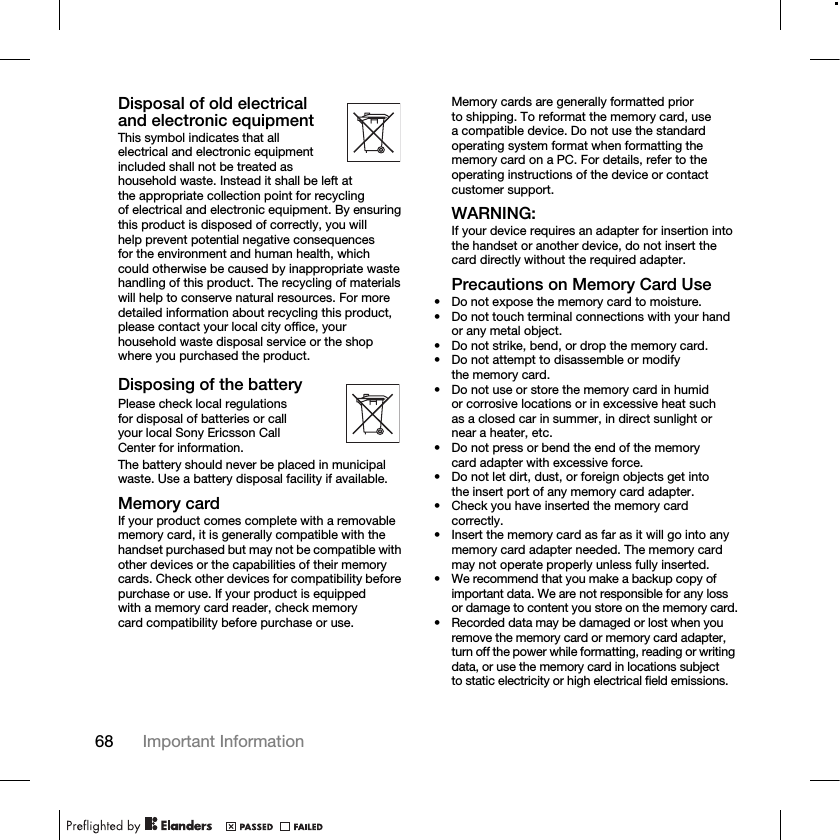 68 Important Information Disposal of old electrical and electronic equipmentThis symbol indicates that all electrical and electronic equipment included shall not be treated as household waste. Instead it shall be left at the appropriate collection point for recycling of electrical and electronic equipment. By ensuring this product is disposed of correctly, you will help prevent potential negative consequences for the environment and human health, which could otherwise be caused by inappropriate waste handling of this product. The recycling of materials will help to conserve natural resources. For more detailed information about recycling this product, please contact your local city office, your household waste disposal service or the shop where you purchased the product.Disposing of the batteryPlease check local regulations for disposal of batteries or call your local Sony Ericsson Call Center for information.The battery should never be placed in municipal waste. Use a battery disposal facility if available.Memory cardIf your product comes complete with a removable memory card, it is generally compatible with the handset purchased but may not be compatible with other devices or the capabilities of their memory cards. Check other devices for compatibility before purchase or use. If your product is equipped with a memory card reader, check memory card compatibility before purchase or use.Memory cards are generally formatted prior to shipping. To reformat the memory card, use a compatible device. Do not use the standard operating system format when formatting the memory card on a PC. For details, refer to the operating instructions of the device or contact customer support.WARNING:If your device requires an adapter for insertion into the handset or another device, do not insert the card directly without the required adapter.Precautions on Memory Card Use• Do not expose the memory card to moisture.• Do not touch terminal connections with your hand or any metal object.• Do not strike, bend, or drop the memory card.• Do not attempt to disassemble or modify the memory card.• Do not use or store the memory card in humid or corrosive locations or in excessive heat such as a closed car in summer, in direct sunlight or near a heater, etc.• Do not press or bend the end of the memory card adapter with excessive force.• Do not let dirt, dust, or foreign objects get into the insert port of any memory card adapter.• Check you have inserted the memory card correctly.• Insert the memory card as far as it will go into any memory card adapter needed. The memory card may not operate properly unless fully inserted.• We recommend that you make a backup copy of important data. We are not responsible for any loss or damage to content you store on the memory card.• Recorded data may be damaged or lost when you remove the memory card or memory card adapter, turn off the power while formatting, reading or writing data, or use the memory card in locations subject to static electricity or high electrical field emissions.