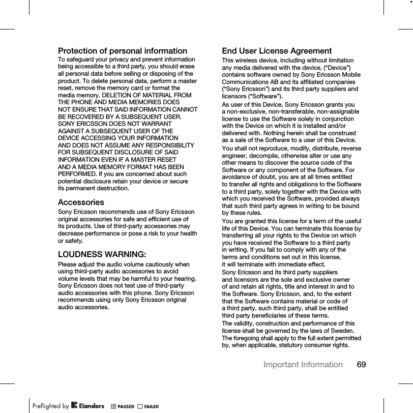 69Important Information Protection of personal informationTo safeguard your privacy and prevent information being accessible to a third party, you should erase all personal data before selling or disposing of the product. To delete personal data, perform a master reset, remove the memory card or format the media memory. DELETION OF MATERIAL FROM THE PHONE AND MEDIA MEMORIES DOES NOT ENSURE THAT SAID INFORMATION CANNOT BE RECOVERED BY A SUBSEQUENT USER. SONY ERICSSON DOES NOT WARRANT AGAINST A SUBSEQUENT USER OF THE DEVICE ACCESSING YOUR INFORMATION AND DOES NOT ASSUME ANY RESPONSIBILITY FOR SUBSEQUENT DISCLOSURE OF SAID INFORMATION EVEN IF A MASTER RESET AND A MEDIA MEMORY FORMAT HAS BEEN PERFORMED. If you are concerned about such potential disclosure retain your device or secure its permanent destruction.AccessoriesSony Ericsson recommends use of Sony Ericsson original accessories for safe and efficient use of its products. Use of third-party accessories may decrease performance or pose a risk to your health or safety.LOUDNESS WARNING:Please adjust the audio volume cautiously when using third-party audio accessories to avoid volume levels that may be harmful to your hearing. Sony Ericsson does not test use of third-party audio accessories with this phone. Sony Ericsson recommends using only Sony Ericsson original audio accessories.End User License AgreementThis wireless device, including without limitation any media delivered with the device, (“Device”) contains software owned by Sony Ericsson Mobile Communications AB and its affiliated companies (“Sony Ericsson”) and its third party suppliers and licensors (“Software”).As user of this Device, Sony Ericsson grants you a non-exclusive, non-transferable, non-assignable license to use the Software solely in conjunction with the Device on which it is installed and/or delivered with. Nothing herein shall be construed as a sale of the Software to a user of this Device.You shall not reproduce, modify, distribute, reverse engineer, decompile, otherwise alter or use any other means to discover the source code of the Software or any component of the Software. For avoidance of doubt, you are at all times entitled to transfer all rights and obligations to the Software to a third party, solely together with the Device with which you received the Software, provided always that such third party agrees in writing to be bound by these rules.You are granted this license for a term of the useful life of this Device. You can terminate this license by transferring all your rights to the Device on which you have received the Software to a third party in writing. If you fail to comply with any of the terms and conditions set out in this license, it will terminate with immediate effect.Sony Ericsson and its third party suppliers and licensors are the sole and exclusive owner of and retain all rights, title and interest in and to the Software. Sony Ericsson, and, to the extent that the Software contains material or code of a third party, such third party, shall be entitled third party beneficiaries of these terms.The validity, construction and performance of this license shall be governed by the laws of Sweden. The foregoing shall apply to the full extent permitted by, when applicable, statutory consumer rights.