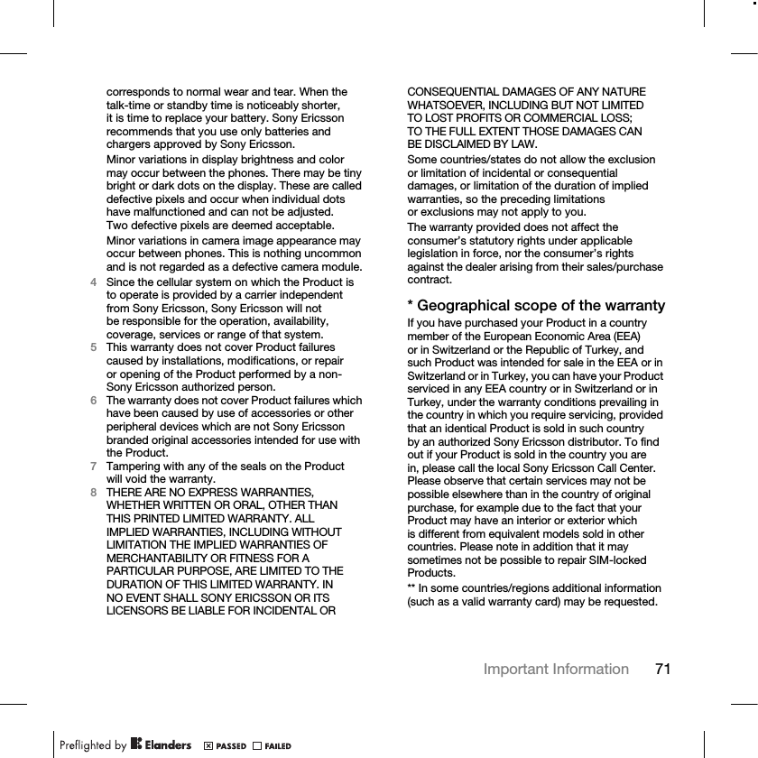 71Important Information corresponds to normal wear and tear. When the talk-time or standby time is noticeably shorter, it is time to replace your battery. Sony Ericsson recommends that you use only batteries and chargers approved by Sony Ericsson.Minor variations in display brightness and color may occur between the phones. There may be tiny bright or dark dots on the display. These are called defective pixels and occur when individual dots have malfunctioned and can not be adjusted. Two defective pixels are deemed acceptable.Minor variations in camera image appearance may occur between phones. This is nothing uncommon and is not regarded as a defective camera module.4Since the cellular system on which the Product is to operate is provided by a carrier independent from Sony Ericsson, Sony Ericsson will not be responsible for the operation, availability, coverage, services or range of that system.5This warranty does not cover Product failures caused by installations, modifications, or repair or opening of the Product performed by a non-Sony Ericsson authorized person.6The warranty does not cover Product failures which have been caused by use of accessories or other peripheral devices which are not Sony Ericsson branded original accessories intended for use with the Product.7Tampering with any of the seals on the Product will void the warranty.8THERE ARE NO EXPRESS WARRANTIES, WHETHER WRITTEN OR ORAL, OTHER THAN THIS PRINTED LIMITED WARRANTY. ALL IMPLIED WARRANTIES, INCLUDING WITHOUT LIMITATION THE IMPLIED WARRANTIES OF MERCHANTABILITY OR FITNESS FOR A PARTICULAR PURPOSE, ARE LIMITED TO THE DURATION OF THIS LIMITED WARRANTY. IN NO EVENT SHALL SONY ERICSSON OR ITS LICENSORS BE LIABLE FOR INCIDENTAL OR CONSEQUENTIAL DAMAGES OF ANY NATURE WHATSOEVER, INCLUDING BUT NOT LIMITED TO LOST PROFITS OR COMMERCIAL LOSS; TO THE FULL EXTENT THOSE DAMAGES CAN BE DISCLAIMED BY LAW. Some countries/states do not allow the exclusion or limitation of incidental or consequential damages, or limitation of the duration of implied warranties, so the preceding limitations or exclusions may not apply to you.The warranty provided does not affect the consumer’s statutory rights under applicable legislation in force, nor the consumer’s rights against the dealer arising from their sales/purchase contract.* Geographical scope of the warrantyIf you have purchased your Product in a country member of the European Economic Area (EEA) or in Switzerland or the Republic of Turkey, and such Product was intended for sale in the EEA or in Switzerland or in Turkey, you can have your Product serviced in any EEA country or in Switzerland or in Turkey, under the warranty conditions prevailing in the country in which you require servicing, provided that an identical Product is sold in such country by an authorized Sony Ericsson distributor. To find out if your Product is sold in the country you are in, please call the local Sony Ericsson Call Center. Please observe that certain services may not be possible elsewhere than in the country of original purchase, for example due to the fact that your Product may have an interior or exterior which is different from equivalent models sold in other countries. Please note in addition that it may sometimes not be possible to repair SIM-locked Products.** In some countries/regions additional information (such as a valid warranty card) may be requested.
