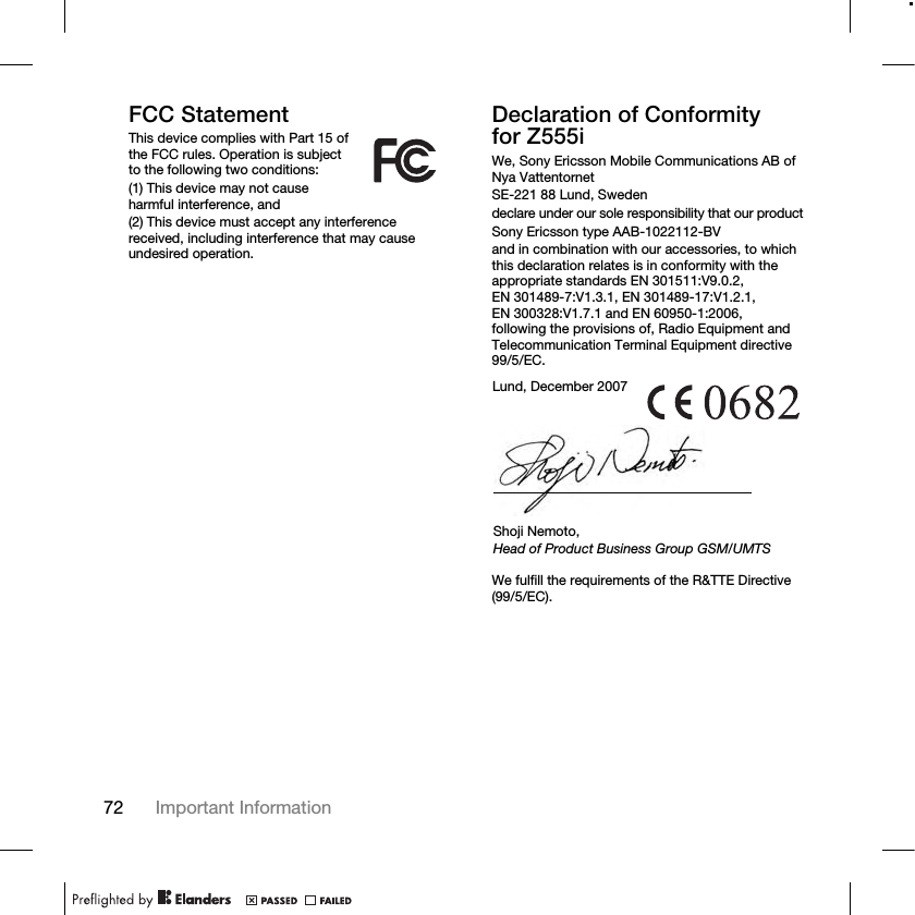 72 Important Information FCC StatementThis device complies with Part 15 of the FCC rules. Operation is subject to the following two conditions:(1) This device may not cause harmful interference, and(2) This device must accept any interference received, including interference that may cause undesired operation.Declaration of Conformity for Z555iWe, Sony Ericsson Mobile Communications AB of Nya VattentornetSE-221 88 Lund, Swedendeclare under our sole responsibility that our productSony Ericsson type AAB-1022112-BVand in combination with our accessories, to which this declaration relates is in conformity with the appropriate standards EN 301511:V9.0.2, EN 301489-7:V1.3.1, EN 301489-17:V1.2.1, EN 300328:V1.7.1 and EN 60950-1:2006, following the provisions of, Radio Equipment and Telecommunication Terminal Equipment directive 99/5/EC. We fulfill the requirements of the R&amp;TTE Directive (99/5/EC).Lund, December 2007Shoji Nemoto,Head of Product Business Group GSM/UMTS