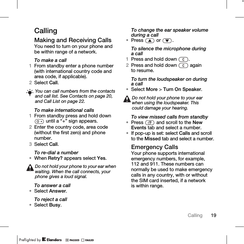 19Calling CallingMaking and Receiving CallsYou need to turn on your phone and be within range of a network.To make a call1From standby enter a phone number (with international country code and area code, if applicable).2Select Call.To make international calls1From standby press and hold down  until a “+” sign appears.2Enter the country code, area code (without the first zero) and phone number.3Select Call.To re-dial a number•When Retry? appears select Yes.To answer a call•Select Answer.To reject a call•Select Busy.To change the ear speaker volume during a call•Press  or .To silence the microphone during a call1Press and hold down  .2Press and hold down   again to resume.To turn the loudspeaker on during a call•Select More &gt; Turn On Speaker.To view missed calls from standby•Press   and scroll to the New Events tab and select a number.•If pop-up is set: select Calls and scroll to the Missed tab and select a number.Emergency CallsYour phone supports international emergency numbers, for example, 112 and 911. These numbers can normally be used to make emergency calls in any country, with or without the SIM card inserted, if a network is within range.You can call numbers from the contacts and call list. See Contacts on page 20, and Call List on page 22.Do not hold your phone to your ear when waiting. When the call connects, your phone gives a loud signal.Do not hold your phone to your ear when using the loudspeaker. This could damage your hearing.