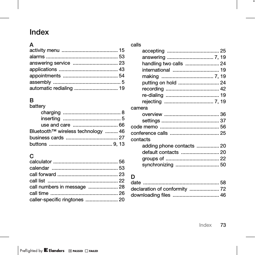 73IndexIndexAactivity menu ........................................ 15alarms ................................................... 53answering service  ................................ 23applications .......................................... 43appointments ....................................... 54assembly ................................................ 5automatic redialing ............................... 19Bbatterycharging ......................................... 8inserting ......................................... 5use and care  ................................ 66Bluetooth™ wireless technology  ......... 46business cards  ..................................... 27buttons ............................................. 9, 13Ccalculator .............................................. 56calendar ............................................... 53call forward ........................................... 23call list  .................................................. 22call numbers in message  ..................... 28call time ................................................ 26caller-specific ringtones ....................... 20callsaccepting ..................................... 25answering ................................. 7, 19handling two calls  ........................ 24international ................................. 19making ..................................... 7, 19putting on hold ............................. 24recording ...................................... 42re-dialing ...................................... 19rejecting ................................... 7, 19cameraoverview ....................................... 36settings ......................................... 37code memo  .......................................... 56conference calls  ................................... 25contactsadding phone contacts  ................ 20default contacts  ........................... 20groups of ...................................... 22synchronizing ............................... 50Ddate ...................................................... 58declaration of conformity  ..................... 72downloading files  ................................. 46