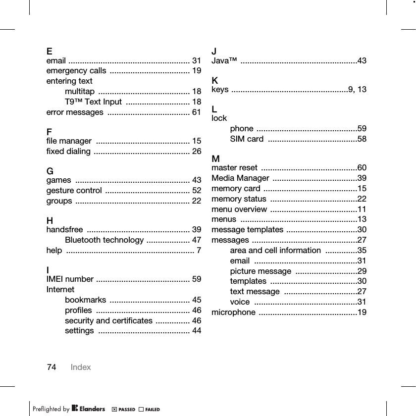 74 IndexEemail ..................................................... 31emergency calls ................................... 19entering textmultitap ........................................ 18T9™ Text Input  ............................ 18error messages  .................................... 61Ffile manager  ......................................... 15fixed dialing .......................................... 26Ggames .................................................. 43gesture control ..................................... 52groups .................................................. 22Hhandsfree ............................................. 39Bluetooth technology ................... 47help ........................................................ 7IIMEI number ......................................... 59Internetbookmarks ................................... 45profiles ......................................... 46security and certificates ............... 46settings ........................................ 44JJava™ ...................................................43Kkeys ...................................................9, 13Llockphone ............................................59SIM card  .......................................58Mmaster reset  ..........................................60Media Manager .....................................39memory card .........................................15memory status  ......................................22menu overview ......................................11menus ...................................................13message templates ...............................30messages ..............................................27area and cell information  ..............35email .............................................31picture message  ...........................29templates ......................................30text message  ................................27voice .............................................31microphone ...........................................19