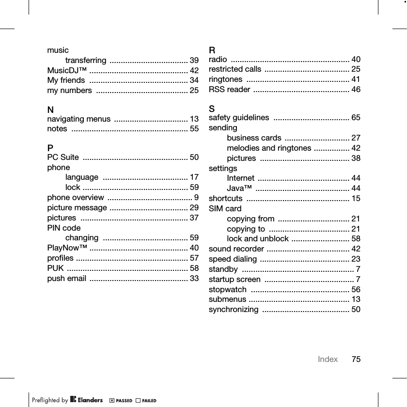 75Indexmusictransferring ................................... 39MusicDJ™ ............................................ 42My friends  ............................................ 34my numbers  ......................................... 25Nnavigating menus ................................. 13notes .................................................... 55PPC Suite  ............................................... 50phonelanguage ...................................... 17lock ............................................... 59phone overview ...................................... 9picture message ................................... 29pictures ................................................ 37PIN codechanging ...................................... 59PlayNow™ ............................................ 40profiles .................................................. 57PUK ...................................................... 58push email ............................................ 33Rradio ..................................................... 40restricted calls ...................................... 25ringtones .............................................. 41RSS reader ........................................... 46Ssafety guidelines  .................................. 65sendingbusiness cards ............................. 27melodies and ringtones ................ 42pictures ........................................ 38settingsInternet ......................................... 44Java™ .......................................... 44shortcuts .............................................. 15SIM cardcopying from ................................ 21copying to  .................................... 21lock and unblock .......................... 58sound recorder ..................................... 42speed dialing ........................................ 23standby .................................................. 7startup screen  ........................................ 7stopwatch ............................................ 56submenus ............................................. 13synchronizing ....................................... 50