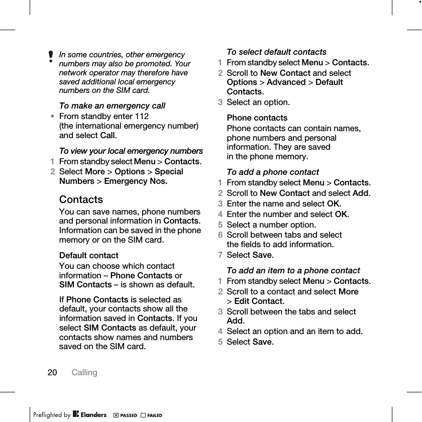 20 Calling To make an emergency call•From standby enter 112 (the international emergency number) and select Call.To view your local emergency numbers1From standby select Menu &gt; Contacts. 2Select More &gt; Options &gt; Special Numbers &gt; Emergency Nos.ContactsYou can save names, phone numbers and personal information in Contacts. Information can be saved in the phone memory or on the SIM card.Default contactYou can choose which contact information – Phone Contacts or SIM Contacts – is shown as default.If Phone Contacts is selected as default, your contacts show all the information saved in Contacts. If you select SIM Contacts as default, your contacts show names and numbers saved on the SIM card.To select default contacts1From standby select Menu &gt; Contacts. 2Scroll to New Contact and select Options &gt; Advanced &gt; Default Contacts.3Select an option.Phone contactsPhone contacts can contain names, phone numbers and personal information. They are saved in the phone memory.To add a phone contact1From standby select Menu &gt; Contacts.2Scroll to New Contact and select Add.3Enter the name and select OK.4Enter the number and select OK.5Select a number option.6Scroll between tabs and select the fields to add information. 7Select Save.To add an item to a phone contact1From standby select Menu &gt; Contacts.2Scroll to a contact and select More &gt;Edit Contact.3Scroll between the tabs and select Add.4Select an option and an item to add.5Select Save.In some countries, other emergency numbers may also be promoted. Your network operator may therefore have saved additional local emergency numbers on the SIM card.