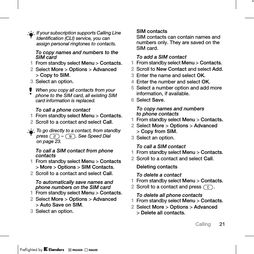 21Calling To copy names and numbers to the SIM card1From standby select Menu &gt; Contacts.2Select More &gt; Options &gt; Advanced &gt;Copy to SIM.3Select an option.To call a phone contact1From standby select Menu &gt; Contacts.2Scroll to a contact and select Call.To call a SIM contact from phone contacts1From standby select Menu &gt; Contacts &gt;More &gt; Options &gt; SIM Contacts.2Scroll to a contact and select Call.To automatically save names and phone numbers on the SIM card1From standby select Menu &gt; Contacts.2Select More &gt; Options &gt; Advanced &gt;Auto Save on SIM.3Select an option.SIM contactsSIM contacts can contain names and numbers only. They are saved on the SIM card.To add a SIM contact1From standby select Menu &gt; Contacts. 2Scroll to New Contact and select Add.3Enter the name and select OK.4Enter the number and select OK.5Select a number option and add more information, if available.6Select Save.To copy names and numbers to phone contacts1From standby select Menu &gt; Contacts.2Select More &gt; Options &gt; Advanced &gt;Copy from SIM.3Select an option.To call a SIM contact1From standby select Menu &gt; Contacts.2Scroll to a contact and select Call.Deleting contactsTo delete a contact1From standby select Menu &gt; Contacts.2Scroll to a contact and press  .To delete all phone contacts1From standby select Menu &gt; Contacts.2Select More &gt; Options &gt; Advanced &gt;Delete all contacts.If your subscription supports Calling Line Identification (CLI) service, you can assign personal ringtones to contacts.When you copy all contacts from your phone to the SIM card, all existing SIM card information is replaced.To go directly to a contact, from standby press  – . See Speed Dial on page 23.
