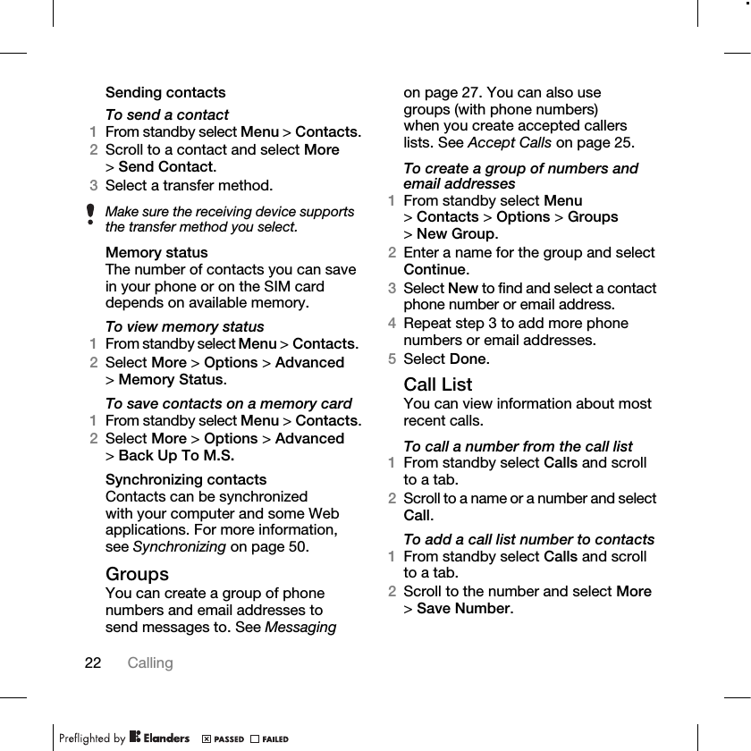 22 Calling Sending contactsTo send a contact1From standby select Menu &gt; Contacts.2Scroll to a contact and select More &gt;Send Contact.3Select a transfer method.Memory statusThe number of contacts you can save in your phone or on the SIM card depends on available memory.To view memory status1From standby select Menu &gt; Contacts. 2Select More &gt; Options &gt; Advanced &gt;Memory Status.To save contacts on a memory card1From standby select Menu &gt; Contacts.2Select More &gt; Options &gt; Advanced &gt;Back Up To M.S.Synchronizing contactsContacts can be synchronized with your computer and some Web applications. For more information, see Synchronizing on page 50.GroupsYou can create a group of phone numbers and email addresses to send messages to. See Messaging on page 27. You can also use groups (with phone numbers) when you create accepted callers lists. See Accept Calls on page 25.To create a group of numbers and email addresses1From standby select Menu &gt;Contacts &gt; Options &gt; Groups &gt;New Group.2Enter a name for the group and select Continue.3Select New to find and select a contact phone number or email address.4Repeat step 3 to add more phone numbers or email addresses.5Select Done.Call ListYou can view information about most recent calls.To call a number from the call list1From standby select Calls and scroll to a tab.2Scroll to a name or a number and select Call.To add a call list number to contacts1From standby select Calls and scroll to a tab.2Scroll to the number and select More &gt;Save Number.Make sure the receiving device supports the transfer method you select.