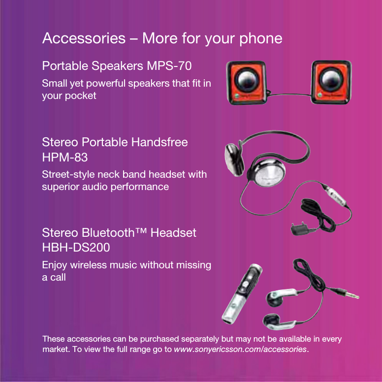 Accessories – More for your phoneThese accessories can be purchased separately but may not be available in every market. To view the full range go to www.sonyericsson.com/accessories.Portable Speakers MPS-70Small yet powerful speakers that fit in your pocketStereo Portable Handsfree HPM-83Street-style neck band headset with superior audio performanceStereo Bluetooth™ Headset HBH-DS200Enjoy wireless music without missing a call
